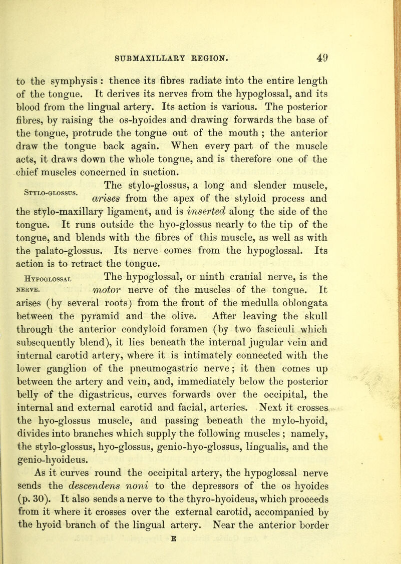 to the symphysis : thence its fibres radiate into the entire length of the tongue. It derives its nerves from the hypoglossal, and its blood from the lingual artery. Its action is various. The posterior fibres, by raising the os-hyoides and drawing forwards the base of the tongue, protrude the tongue out of the mouth ; the anterior draw the tongue back again. When every part of the muscle acts, it draws down the whole tongue, and is therefore one of the chief muscles concerned in suction. The stylo-glossus, a long and slender muscle, Stylo-glossus. „ , i „ ,, , , . , , amses irom the apex or the styloid process and the stylo-maxillary ligament, and is inserted along the side of the tongue. It runs outside the hyo-glossus nearly to the tip of the tongue, and blends with the fibres of this muscle, as well as with the palato-glossus. Its nerve comes from the hypoglossal. Its action is to retract the tongue. Hypoglossal The hypoglossal, or ninth cranial nerve, is the nerve. motor nerve of the muscles of the tongue. It arises (by several roots) from the front of the medulla oblongata between the pyramid and the olive. After leaving the skull through the anterior condyloid foramen (by two fasciculi which subsequently blend), it lies beneath the internal jugular vein and internal carotid artery, where it is intimately connected with the lower ganglion of the pneumogastric nerve; it then comes up between the artery and vein, and, immediately below the posterior belly of the digastricus, curves forwards over the occipital, the internal and external carotid and facial, arteries. Next it crosses the hyo-glossus muscle, and passing beneath the mylo-hyoid, divides into branches which supply the following muscles ; namely, the stylo-glossus, hyo-glossus, genio-hyo-glossus, lingualis, and the genio-hyoideus. As it curves round the occipital artery, the hypoglossal nerve sends the descendens noni to the depressors of the os hyoides (p. 30). It also sends a nerve to the thyro-hyoideus, which proceeds from it where it crosses over the external carotid, accompanied by the hyoid branch of the lingual artery. Near the anterior border E