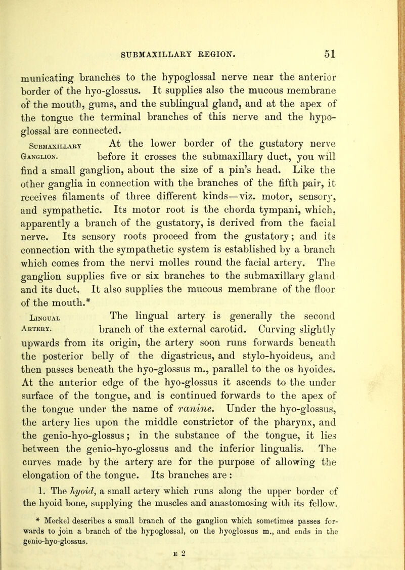 municating branches to the hypoglossal nerve near the anterior border of the hyo-glossus. It supplies also the mucous membrane of the mouth, gums, and the sublingual gland, and at the apex of the tongue the terminal branches of this nerve and the hypo- glossal are connected. Submaxillary At the lower border of the gustatory nerve Ganglion. before it crosses the submaxillary duct, you will find a small ganglion, about the size of a pin's head. Like the other ganglia in connection with the branches of the fifth pair, it receives filaments of three different kinds—viz. motor, sensor}T, and sympathetic. Its motor root is the chorda tympani, which, apparently a branch of the gustatory, is derived from the facial nerve. Its sensory roots proceed from the gustatory; and its connection with the sympathetic system is established by a branch which comes from the nervi molles round the facial artery. The ganglion supplies five or six branches to the submaxillary gland and its duct. It also supplies the mucous membrane of the floor of the mouth.* Lingual The lingual artery is generally the second Artery. branch of the external carotid. Curving slightly upwards from its origin, the artery soon runs forwards beneath the posterior belly of the digastricus, and stylo-hyoideus, and then passes beneath the hyo-glossus m., parallel to the os hyoides. At the anterior edge of the hyo-glossus it ascends to the under surface of the tongue, and is continued forwards to the apex of the tongue under the name of ranine. Under the hyo-glossus, the artery lies upon the middle constrictor of the pharynx, and the genio-hyo-glossus; in the substance of the tongue, it lies between the genio-hyo-glossus and the inferior lingualis. The curves made by the artery are for the purpose of allowing the elongation of the tongue. Its branches are : 1. The hyoid, a small artery which runs along the upper border of the hyoid bone, supplying the muscles and anastomosing with its fellow. * Meckel describes a small branch of the ganglion which sometimes passes for- wards to join a branch of the hypoglossal, on the hyoglossus m., and ends in the genio-hyo-glossus. e 2