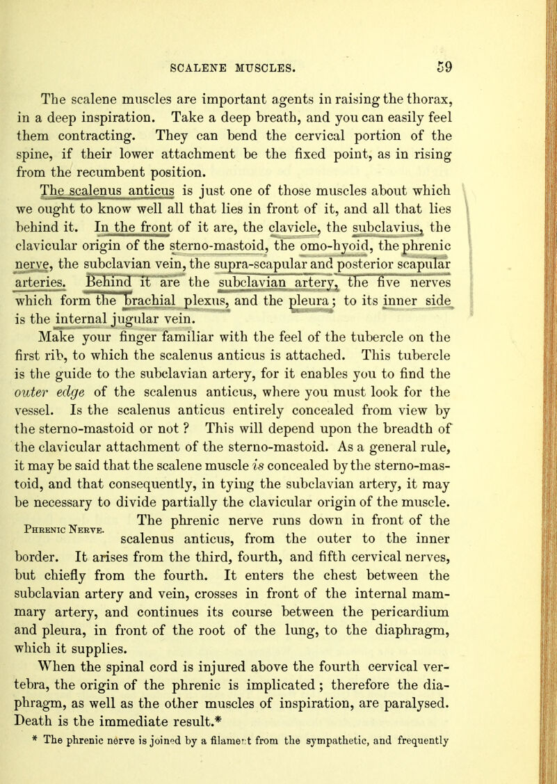 The scalene muscles are important agents in raising the thorax, in a deep inspiration. Take a deep breath, and you can easily feel them contracting. They can bend the cervical portion of the spine, if their lower attachment be the fixed point, as in rising from the recumbent position. The scalenus anticus is just one of those muscles about which we ought to know well all that lies in front of it, and all that lies behind it. In the front of it are, the clavicle, the subclaviuSj the clavicular origin of the sterno-mastoid, the omo-hyoid, the phrenic nerve, the subclavian vein, the supra-scapular and posterior scapular arteries. Behind it are the subclavian artery, the five nerves which form the brachial plexus, and the pleura; to its inner side is the internal jugular vein. Make your finger familiar with the feel of the tubercle on the first rib, to which the scalenus anticus is attached. This tubercle is the guide to the subclavian artery, for it enables you to find the outer edge of the scalenus anticus, where you must look for the vessel. Is the scalenus anticus entirely concealed from view by the sterno-mastoid or not ? This will depend upon the breadth of the clavicular attachment of the sterno-mastoid. As a general rule, it may be said that the scalene muscle is concealed by the sterno-mas- toid, and that consequently, in tying the subclavian artery, it may be necessary to divide partially the clavicular origin of the muscle. _ . The phrenic nerve runs down in front of the Phrenic ervp. scalenus anticus, from the outer to the inner border. It arises from the third, fourth, and fifth cervical nerves, but chiefly from the fourth. It enters the chest between the subclavian artery and vein, crosses in front of the internal mam- mary artery, and continues its course between the pericardium and pleura, in front of the root of the lung, to the diaphragm, which it supplies. When the spinal cord is injured above the fourth cervical ver- tebra, the origin of the phrenic is implicated ; therefore the dia- phragm, as well as the other muscles of inspiration, are paralysed. Death is the immediate result.* * The phrenic nerve is joined by a filamert from the sympathetic, and frequently