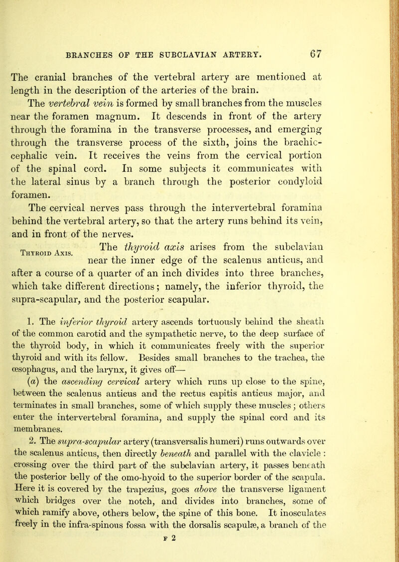 The cranial branches of the vertebral artery are mentioned at length in the description of the arteries of the brain. The vertebral vein is formed by small branches from the muscles near the foramen magnum. It descends in front of the artery through the foramina in the transverse processes, and emerging through the transverse process of the sixth, joins the brachio- cephalic vein. It receives the veins from the cervical portion of the spinal cord. In some subjects it communicates with the lateral sinus by a branch through the posterior condyloid foramen. The cervical nerves pass through the intervertebral foramina behind the vertebral artery, so that the artery runs behind its vein, and in front of the nerves. The thyroid axis arises from the subclavian near the inner edge of the scalenus anticus, and after a course of a quarter of an inch divides into three branches, which take different directions; namely, the inferior thyroid, the supra-scapular, and the posterior scapular. 1. The inferior thyroid artery ascends tortuously behind the sheath of the common carotid and the sympathetic nerve, to the deep surface of the thyroid body, in which it communicates freely with the superior thyroid and with its fellow. Besides small branches to the trachea, the oesophagus, and the larynx, it gives off— (a) the ascending cervical artery which runs up close to the spine, between the scalenus anticus and the rectus capitis anticus major, and terminates in small branches, some of which supply these muscles; others enter the intervertebral foramina, and supply the spinal cord and its membranes. 2. The supra-scapular artery (transversalis humeri) runs outwards over the scalenus anticus, then directly beneath and parallel with the clavicle : crossing over the third part of the subclavian artery, it passes beneath the posterior belly of the omo-hyoid to the superior border of the scapula. Here it is covered by the trapezius, goes above the transverse ligament which bridges over the notch, and divides into branches, some of which ramify above, others below, the spine of this bone. It inosculates freely in the infra-spinous fossa with the dorsalis scapula?, a branch of the f 2