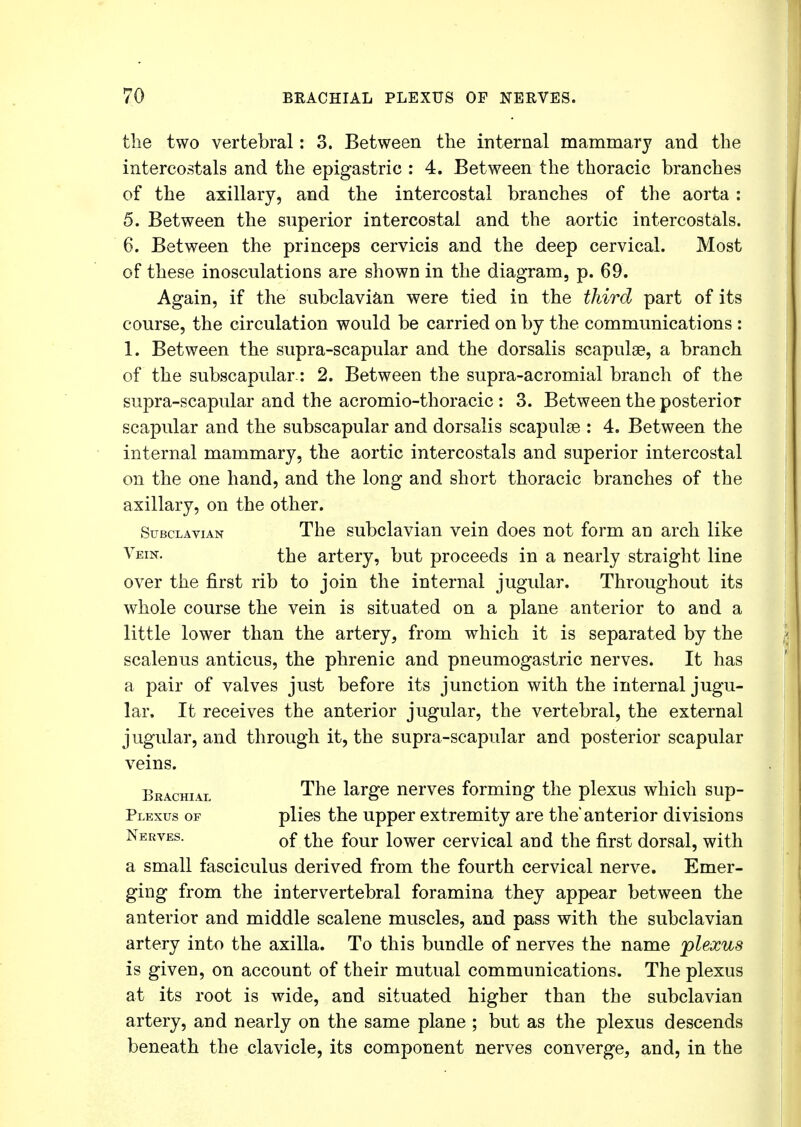 the two vertebral: 3. Between the internal mammary and the intercostals and the epigastric : 4. Between the thoracic branches of the axillary, and the intercostal branches of the aorta: 5. Between the superior intercostal and the aortic intercostals. 6. Between the princeps cervicis and the deep cervical. Most of these inosculations are shown in the diagram, p. 69. Again, if the subclavian were tied in the third part of its course, the circulation would be carried on by the communications : 1. Between the supra-scapular and the dorsalis scapulae, a branch of the subscapular.: 2. Between the supra-acromial branch of the supra-scapular and the acromio-thoracic : 3. Between the posterior scapular and the subscapular and dorsalis scapulse : 4. Between the internal mammary, the aortic intercostals and superior intercostal on the one hand, and the long and short thoracic branches of the axillary, on the other. Subclavian The subclavian vein does not form an arch like Vein. the artery, but proceeds in a nearly straight line over the first rib to join the internal jugular. Throughout its whole course the vein is situated on a plane anterior to and a little lower than the artery, from which it is separated by the scalenus anticus, the phrenic and pneumogastric nerves. It has a pair of valves just before its junction with the internal jugu- lar. It receives the anterior jugular, the vertebral, the external jugular, and through it, the supra-scapular and posterior scapular veins. Brachial The large nerves forming the plexus which sup- Plexus of plies the upper extremity are the'anterior divisions Nerves. 0f ^e four iower cervical and the first dorsal, with a small fasciculus derived from the fourth cervical nerve. Emer- ging from the intervertebral foramina they appear between the anterior and middle scalene muscles, and pass with the subclavian artery into the axilla. To this bundle of nerves the name plexus is given, on account of their mutual communications. The plexus at its root is wide, and situated higher than the subclavian artery, and nearly on the same plane ; but as the plexus descends beneath the clavicle, its component nerves converge, and, in the