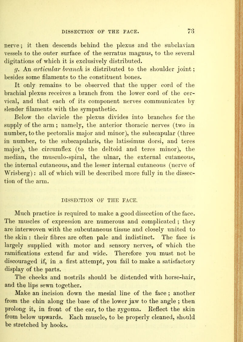 DISSECTION OF THE FACE. 7:5 nerve; it then descends behind the plexus and the subclavian vessels to the outer surface of the serratus magnus, to the several digitations of which it is exclusively distributed. g. An articular branch is distributed to the shoulder joint; besides some filaments to the constituent bones. It only remains to be observed that the upper cord of the brachial plexus receives a branch from the lower cord of the cer- vical, and that each of its component nerves communicates by slender filaments with the sympathetic. Below the clavicle the plexus divides into branches for the supply of the arm; namely, the anterior thoracic nerves (two in number, to the pectoralis major and minor), the subscapular (three in number, to the subscapularis, the latissimus dorsi, and teres major), the circumflex (to the deltoid and teres minor), the median, the musculo-spiral, the ulnar, the external cutaneous, the internal cutaneous, and the lesser internal cutaneous (nerve of Wrisberg) : all of which will be described more fully in the dissec- tion of the arm. DISSECTION OF THE FACE. Much practice is required to make a good dissection of the face. The muscles of expression are numerous and complicated ; they are interwoven with the subcutaneous tissue and closely united to the skin : their fibres are often pale and indistinct. The face is largely supplied with motor and sensory nerves, of which the ramifications extend far and wide. Therefore you must not be discouraged if, in a first attempt, you fail to make a satisfactory display of the parts. The cheeks and nostrils should be distended with horse-hair, and the lips sewn together. Make an incision down the mesial line of the face ; another from the chin along the base of the lower jaw to the angle ; then prolong it, in front of the ear, to the zygoma. Eeflect the skin from below upwards. Each muscle, to be properly cleaned, should be stretched by hooks.