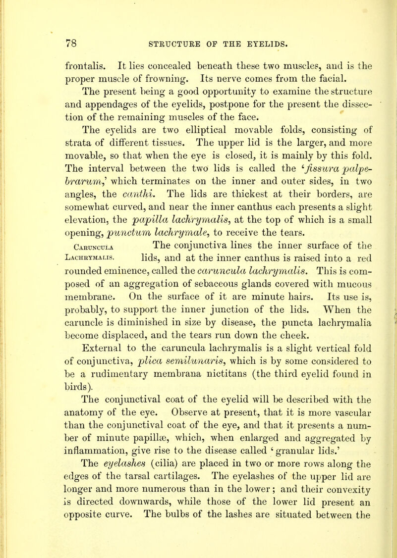 frontalis. It lies concealed beneath these two muscles, and is the proper muscle of frowning. Its nerve comes from the facial. The present being a good opportunity to examine the structure and appendages of the eyelids, postpone for the present the dissec- tion of the remaining muscles of the face. The eyelids are two elliptical movable folds, consisting of strata of different tissues. The upper lid is the larger, and more movable, so that when the eye is closed, it is mainly by this fold. The interval between the two lids is called the 'fissura palpe- brarum,' which terminates on the inner and outer sides, in two angles, the canthi. The lids are thickest at their borders, are somewhat curved, and near the inner canthus each presents a slight elevation, the papilla lachrymalis, at the top of which is a small opening, punctum lachrymale, to receive the tears. Caruncula The conjunctiva lines the inner surface of the Lachbymalis. lids, and at the inner canthus is raised into a red rounded eminence, called the caruncula lachrymalis. This is com- posed of an aggregation of sebaceous glands covered with mucous membrane. On the surface of it are minute hairs. Its use is, probably, to support the inner junction of the lids. When the caruncle is diminished in size by disease, the puncta lachrymalia become displaced, and the tears run down the cheek. External to the caruncula lachrymalis is a slight vertical fold of conjunctiva, plica semilunaris, which is by some considered to be a rudimentary membrana nictitans (the third eyelid found in birds). The conjunctival coat of the eyelid will be described with the anatomy of the eye. Observe at present, that it is more vascular than the conjunctival coat of the eye, and that it presents a num- ber of minute papilloe, which, when enlarged and aggregated by inflammation, give rise to the disease called 4 granular lids.' The eyelashes (cilia) are placed in two or more rows along the edges of the tarsal cartilages. The eyelashes of the upper lid are longer and more numerous than in the lower; and their convexity is directed downwards, while those of the lower lid present an opposite curve. The bulbs of the lashes are situated between the