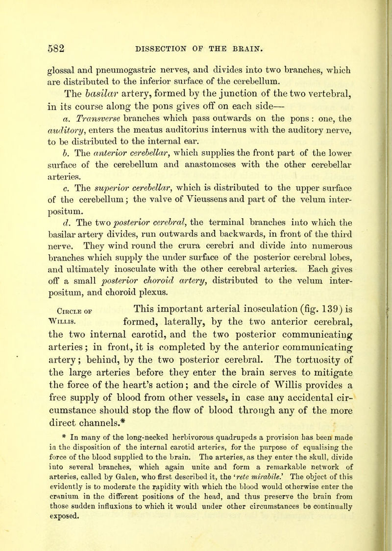 glossal and pneumogastric nerves, and divides into two branches, which are distributed to the inferior surface of the cerebellum. The basilar artery, formed by the junction of the two vertebral, in its course along the pons gives off on each side— a. Transverse branches which pass outwards on the pons : one, the auditory, enters the meatus auditorius internus with the auditory nerve, to be distributed to the internal ear. b. The anterior cerebellar, which supplies the front part of the lower surface of the cerebellum and anastomoses with the other cerebellar arteries. c. The superior cerebellar, which is distributed to the upper surface of the cerebellum; the valve of Vieussens and part of the velum inter- positum. d. The two posterior cerebral, the terminal branches into which the basilar artery divides, run outwards and backwards, in front of the third nerve. They wind round the crura cerebri and divide into numerous branches which supply the under surface of the posterior cerebral lobes, and ultimately inosculate with the other cerebral arteries. Each gives off a small posterior choroid artery, distributed to the velum inter- positum, and choroid plexus. Circle of This important arterial inosculation (fig. 139) is Willis. formed, laterally, by the two anterior cerebral, the two internal carotid, and the two posterior communicating arteries; in front, it is completed by the anterior communicating artery; behind, by the two posterior cerebral. The tortuosity of the large arteries before they enter the brain serves to mitigate the force of the heart's action; and the circle of Willis provides a free supply of blood from other vessels, in case auy accidental cir- cumstance should stop the flow of blood through any of the more direct channels.* * In many of the long-necked herbivorous quadrupeds a provision has been made ia the disposition of the internal carotid arteries, for the purpose of equalising the force of the blood supplied to the brain. Tho arteries, as they enter the skull, divide into several branches, which again unite and form a remarkable network of arteries, called by Galen, who first described it, the lrete mirabile.' The object of this evidently is to moderate the rapidity with which the blood would otherwise enter the cranium in the different positions of the head, and thus preserve the brain from those sudden influxions to which it would under other circumstances be continually exposed.