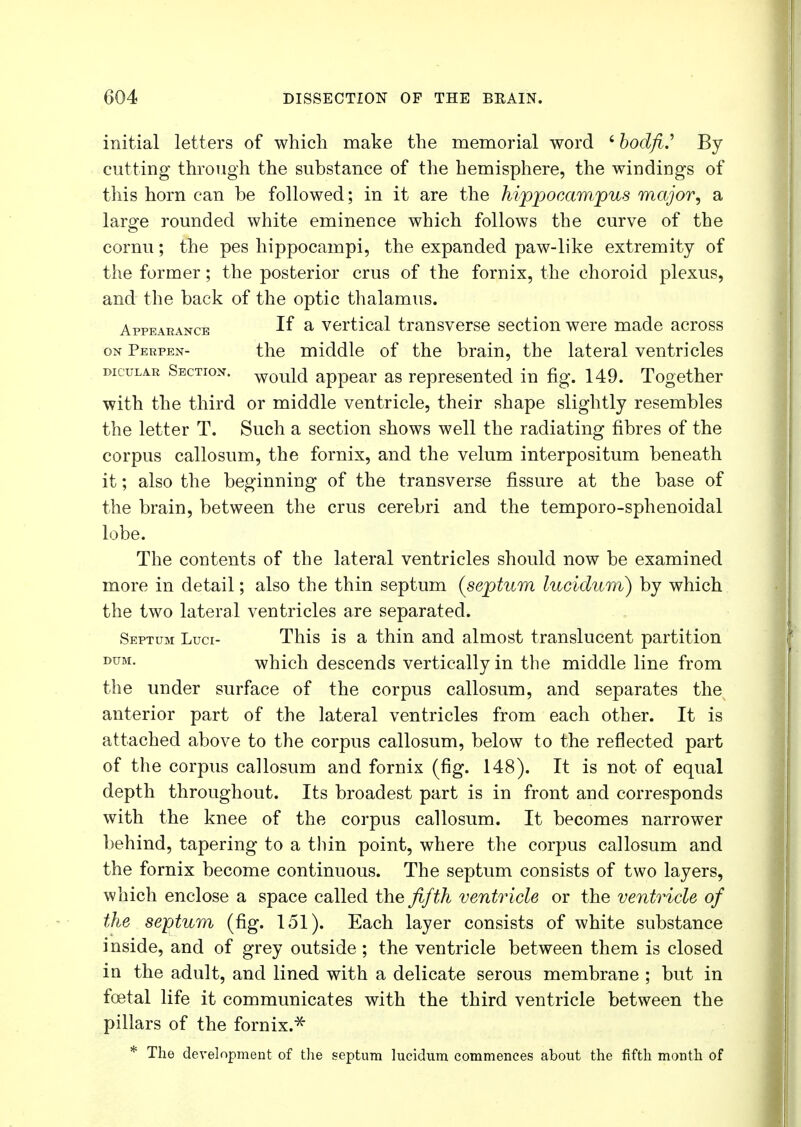 initial letters of which make the memorial word 6 bodfi.' By cutting through the substance of the hemisphere, the windings of this horn can be followed; in it are the hippocampus major, a large rounded white eminence which follows the curve of the cornu; the pes hippocampi, the expanded paw-like extremity of the former; the posterior crus of the fornix, the choroid plexus, and the back of the optic thalamus. Appearance If a vertical transverse section were made across on Perpen- the middle of the brain, the lateral ventricles dic'ular Section. Would appear as represented in fig. 149. Together with the third or middle ventricle, their shape slightly resembles the letter T. Such a section shows well the radiating fibres of the corpus callosum, the fornix, and the velum interpositum beneath it; also the beginning of the transverse fissure at the base of the brain, between the crus cerebri and the temporo-sphenoidal lobe. The contents of the lateral ventricles should now be examined more in detail; also the thin septum (septum lucidum) by which the two lateral ventricles are separated. Septum Luci- This is a thin and almost translucent partition DUM- which descends vertically in the middle line from the under surface of the corpus callosum, and separates the anterior part of the lateral ventricles from each other. It is attached above to the corpus callosum, below to the reflected part of the corpus callosum and fornix (fig. 148). It is not of equal depth throughout. Its broadest part is in front and corresponds with the knee of the corpus callosum. It becomes narrower behind, tapering to a thin point, where the corpus callosum and the fornix become continuous. The septum consists of two layers, which enclose a space called the fifth ventricle or the ventricle of the septum (fig. 151). Each layer consists of white substance inside, and of grey outside ; the ventricle between them is closed in the adult, and lined with a delicate serous membrane ; but in foetal life it communicates with the third ventricle between the pillars of the fornix.* * The development of the septum lucidum commences about the fifth month of