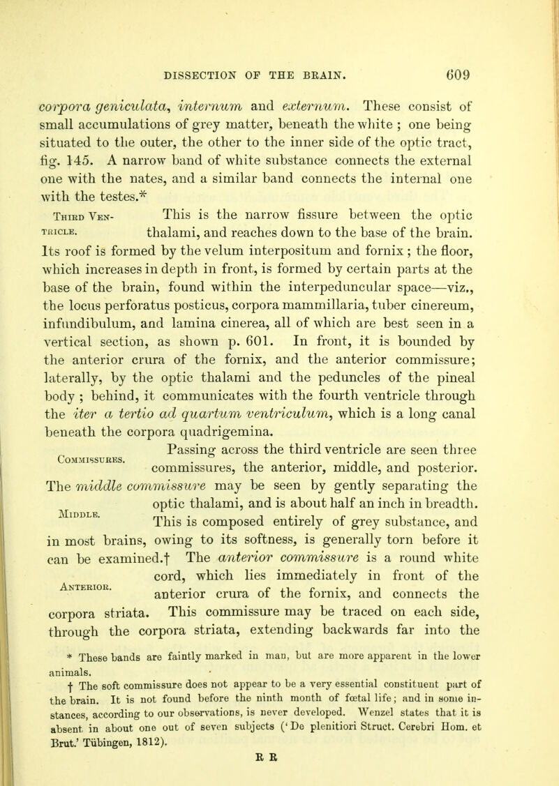 mrpora geniculata, internum and externum. These consist of small accumulations of grey matter, beneath the white ; one being situated to the outer, the other to the inner side of the optic tract, no*. 145. A narrow band of white substance connects the external one with the nates, and a similar band connects the internal one with the testes.* Third Ven- This is the narrow fissure between the optic tiucle. thalami, and reaches down to the base of the brain. Its roof is formed by the velum interpositum and fornix ; the floor, which increases in depth in front, is formed by certain parts at the base of the brain, found within the interpeduncular space—viz., the locus perforatus posticus, corpora mammillaria, tuber cinereum, infundibulum, and lamina cinerea, all of which are best seen in a vertical section, as shown p. 601. In front, it is bounded by the anterior crura of the fornix, and the anterior commissure; laterally, by the optic thalami and the peduncles of the pineal body ; behind, it communicates with the fourth ventricle through the iter a tertio ad quartum ventriculum, which is a long canal beneath the corpora quadrigemina. Passing across the third ventricle are seen three Commissures. . . . . ,, . . commissures, the anterior, middle, and posterior. The middle commissure may be seen by gently separating the optic thalami, and is about half an inch in breadth. This is composed entirely of grey substance, and in most brains, owing to its softness, is generally torn before it can be examined.f The anterior commissure is a round white cord, which lies immediately in front of the anterior crura of the fornix, and connects the corpora striata. This commissure may be traced on each side, through the corpora striata, extending backwards far into the * These bands are faintly marked in man, but are more apparent in the lower animals. f The soft commissure does not appear to be a very essential constituent part of the brain. It is not found before the ninth month of fetal life; and in some in- stances according to our observations, is never developed. Wenzel states that it is absent in about one out of seven subjects ('De plenitiori Struct. Cerebri Horn, et Brut.' Tubingen, 1812). R R