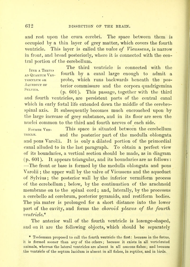 and rest upon the crura cerebri. The space between them is occupied by a thin layer of grey matter, which covers the fourth ventricle. This layer is called the valve of Vieussens, is narrow in front, and broad posteriorly, where it is connected with the cen- tral portion of the cerebellum. The third ventricle is connected with the Iter a Tertio ad Quabtum Vkn- fourth by a canal large enough to admit a triculum or probe, which runs backwards beneath the pos- Aqueduct of terior commissure and the corpora quadrigemina (p. 601). This passage, together with the third and fourth ventricles, are persistent parts of the central canal which in early fcetal life extended down the middle of the cerebro- spinal axis. It subsequently becomes much encroached upon by the large increase of grey substance, and in its floor are seen the nuclei common to the third and fourth nerves of each side. Fourth Ven- This space is situated between the cerebellum teicle. and the posterior part of the medulla oblongata and pons Varolii. It is only a dilated portion of the primordial canal alluded to in the last paragraph. To obtain a perfect view of its boundaries, a vertical section should be made, as in diagram (p. 601). It appears triangular, and its boundaries are as follows : —The front or base is formed by the medulla oblongata and pons Varolii; the upper wall by the valve of Vieussens and the aqueduct of Sylvius; the posterior wall by the inferior vermiform process of the cerebellum ; below, by the continuation of the arachnoid membrane on to the spinal cord; and, laterally, by the processus a cerebello ad cerebrum, posterior pyramids, and restiform bodies. The pia mater is prolonged for a short distance into the lower part of the cavity, and forms the choroid plexus of the fourth ventricle* The anterior wall of the fourth ventricle is lozenge-shaped, and on it are the following objects, which should be separately * Tiedernann proposed to call the fourth ventricle the first: because in the foetus, it is formed sooner than any of the others; because it exists in all vertebrated animals, whereas the lateral ventricles are absent in all osseous fishes; and because the veutricle of the septum lucidum is absent in all fishes, in reptiles, and in birds.