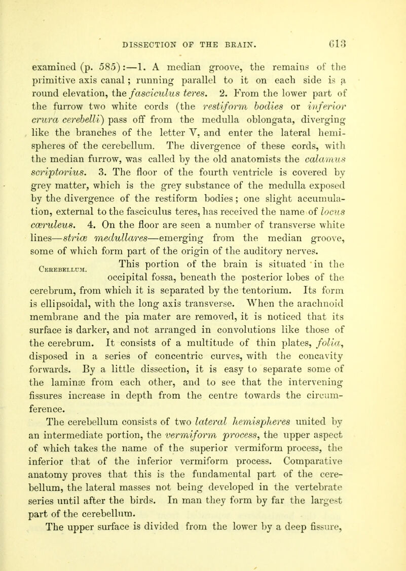examined (p. 585):—1. A median groove, the remains of the primitive axis canal; running parallel to it on each side is a round elevation, the fasciculus teres. 2. From the lower part of the furrow two white cords (the restiform bodies or inferior crura cerebelli) pass off from the medulla oblongata, diverging like the branches of the letter V, and enter the lateral hemi- spheres of the cerebellum. The divergence of these eords, with the median furrow, was called by the old anatomists the calamus scri'ptorius. 3. The floor of the fourth ventricle is covered by grey matter, which is the grey substance of the medulla exposed by the divergence of the restiform bodies; one slight accumula- tion, external to the fasciculus teres, has received the name of locus coeruleus. 4. On the floor are seen a number of transverse white lines—striae medullares—emerging from the median groove, some of which form part of the origin of the auditory nerves. n This portion of the brain is situated in the Cerebellum. . occipital fossa, beneath the posterior lobes of the cerebrum, from which it is separated by the tentorium. Its form is ellipsoidal, with the long axis transverse. When the arachnoid membrane and the pia mater are removed, it is noticed that its surface is darker, and not arranged in convolutions like those of the cerebrum. It consists of a multitude of thin plates, folia, disposed in a series of concentric curves, with the concavity forwards. By a little dissection, it is easy to separate some of the laminae from each other, and to see that the intervening- fissures increase in depth from the centre towards the circum- ference. The cerebellum consists of two lateral hemispheres united by an intermediate portion, the vermiform process, the upper aspect of which takes the name of the superior vermiform process, the inferior that of the inferior vermiform process. Comparative anatomy proves that this is the fundamental part of the cere- bellum, the lateral masses not being developed in the vertebrate series until after the birds. In man they form by far the largest part of the cerebellum. The upper surface is divided from the lower by a deep fissure,