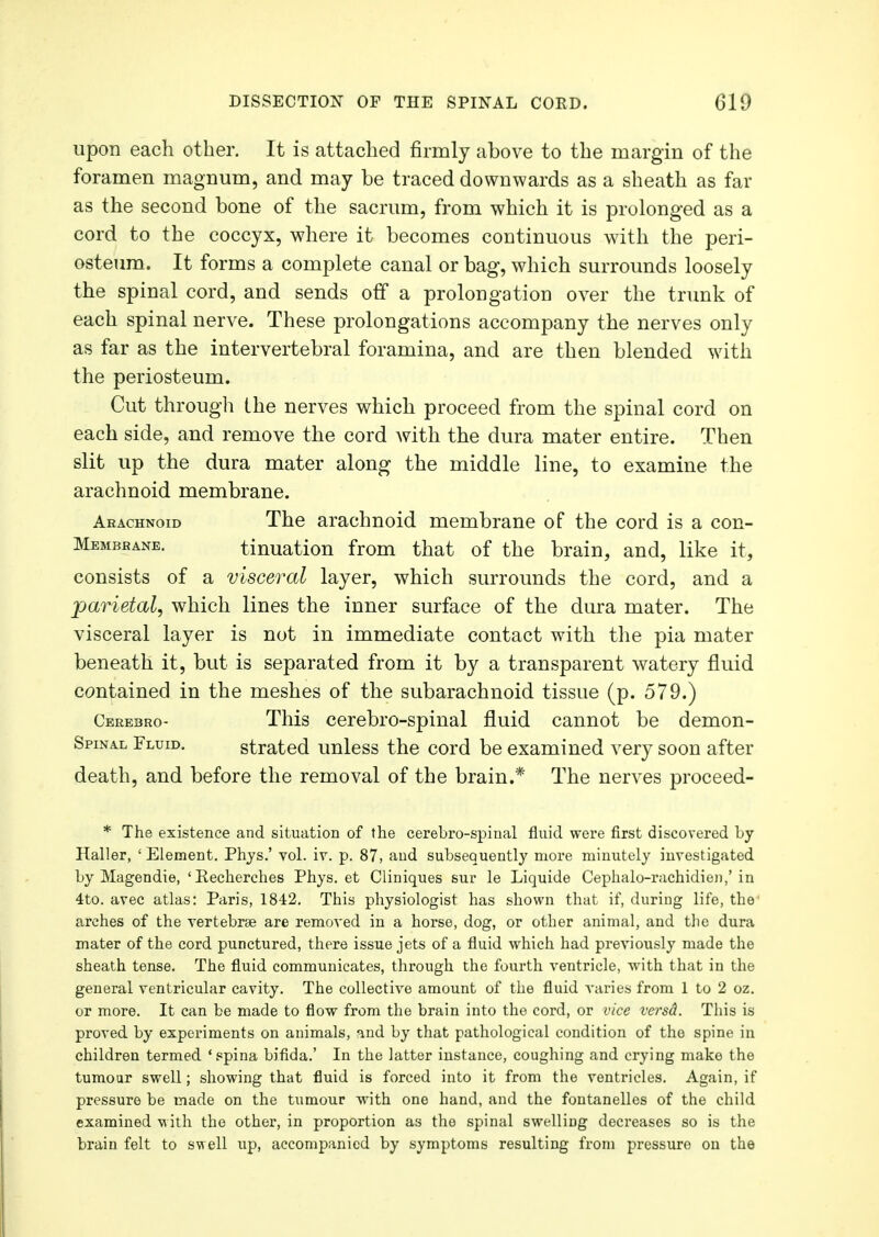 upon each other. It is attached firmly above to the margin of the foramen magnum, and may be traced downwards as a sheath as far as the second bone of the sacrum, from which it is prolonged as a cord to the coccyx, where it becomes continuous with the peri- osteum. It forms a complete canal or bag, which surrounds loosely the spinal cord, and sends off a prolongation over the trunk of each spinal nerve. These prolongations accompany the nerves only as far as the intervertebral foramina, and are then blended with the periosteum. Cut through the nerves which proceed from the spinal cord on each side, and remove the cord with the dura mater entire. Then slit up the dura mater along the middle line, to examine the arachnoid membrane. Arachnoid The arachnoid membrane of the cord is a con- Membbane. tinuation from that of the brain, and, like it, consists of a visceral layer, which surrounds the cord, and a parietal, which lines the inner surface of the dura mater. The visceral layer is not in immediate contact with the pia mater beneath it, but is separated from it by a transparent watery fluid contained in the meshes of the subarachnoid tissue (p. 579.) Cerebro- This cerebro-spinal fluid cannot be demon- Spinal Fluid. strated unless the cord be examined very soon after death, and before the removal of the brain.* The nerves proceed- * The existence and situation of the cerebro-spinal fluid were first discovered by Haller, ' Element. Phys.' vol. iv. p. 87, and subsequently more minutely investigated by Magendie, 'Eecherches Phys. et Cliniques sur le Liquide Cephalo-rachidien,' in 4to. avec atlas: Paris, 1842. This physiologist has shown that if, during life, the arches of the vertebrae are removed in a horse, dog, or other animal, and the dura mater of the cord punctured, there issue jets of a fluid which had previously made the sheath tense. The fluid communicates, through the fourth ventricle, with that in the general ventricular cavity. The collective amount of the fluid varies from 1 to 2 oz. or more. It can be made to flow from the brain into the cord, or vice versd. This is proved by experiments on animals, and by that pathological condition of the spine in children termed 'spina bifida.' In the latter instance, coughing and crying make the tumour swell; showing that fluid is forced into it from the ventricles. Again, if pressure be made on the tumour with one hand, and the fontanelles of the child examined with the other, in proportion as the spinal swelling decreases so is the brain felt to swell up, accompanied by symptoms resulting from pressure on the