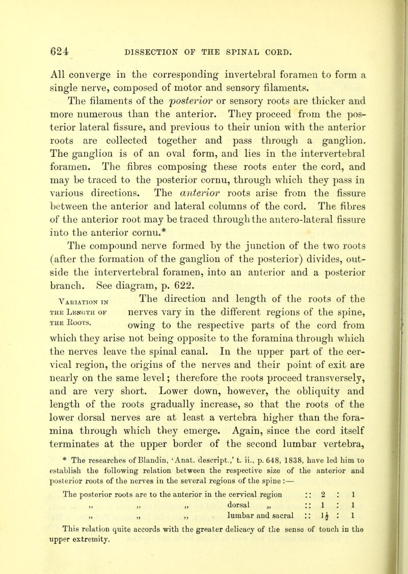 All converge in the corresponding invertebral foramen to form a single nerve, composed of motor and sensory filaments. The filaments of the posterior or sensory roots are thicker and more numerous than the anterior. They proceed from the pos- terior lateral fissure, and previous to their union with the anterior roots are collected together and pass through a ganglion. The ganglion is of an oval form, and lies in the intervertebral foramen. The fibres composing these roots enter the cord, and may be traced to the posterior cornu, through which they pass in various directions. The anterior roots arise from the fissure between the anterior and lateral columns of the cord. The fibres of the anterior root may be traced through the antero-lateral fissure into the anterior cornu.* The compound nerve formed by the junction of the two roots (after the formation of the ganglion of the posterior) divides, out- side the intervertebral foramen, into an anterior and a posterior branch. See diagram, p. 622. Variation m The direction and length of the roots of the the Length of nerves vary in the different regions of the spine, the Boots. owing to the respective parts of the cord from which they arise not being opposite to the foramina through which the nerves leave the spinal canal. In the upper part of the cer- vical region, the origins of the nerves and their point of exit are nearly on the same level; therefore the roots proceed transversely, and are very short. Lower down, however, the obliquity and length of the roots gradually increase, so that the roots of the lower dorsal nerves are at least a vertebra higher than the fora- mina through which they emerge. Again, since the cord itself terminates at the upper border of the second lumbar vertebra, * The researches of Blanclin, ' Anat. descript.,' t. ii., p. 648, 1838, have led him to establish the following relation between the respective size of the anterior and posterior roots of the nerves in the several regions of the spine :— The posterior roots are to the anterior in the cervical region :: 2 : 1 ,, ,, dorsal „ :: 1 : 1 „ „ ,, lumbar and sacral :: l£ 1 This relation quite accords with the greater delicacy of the sense of touch in the upper extremity.