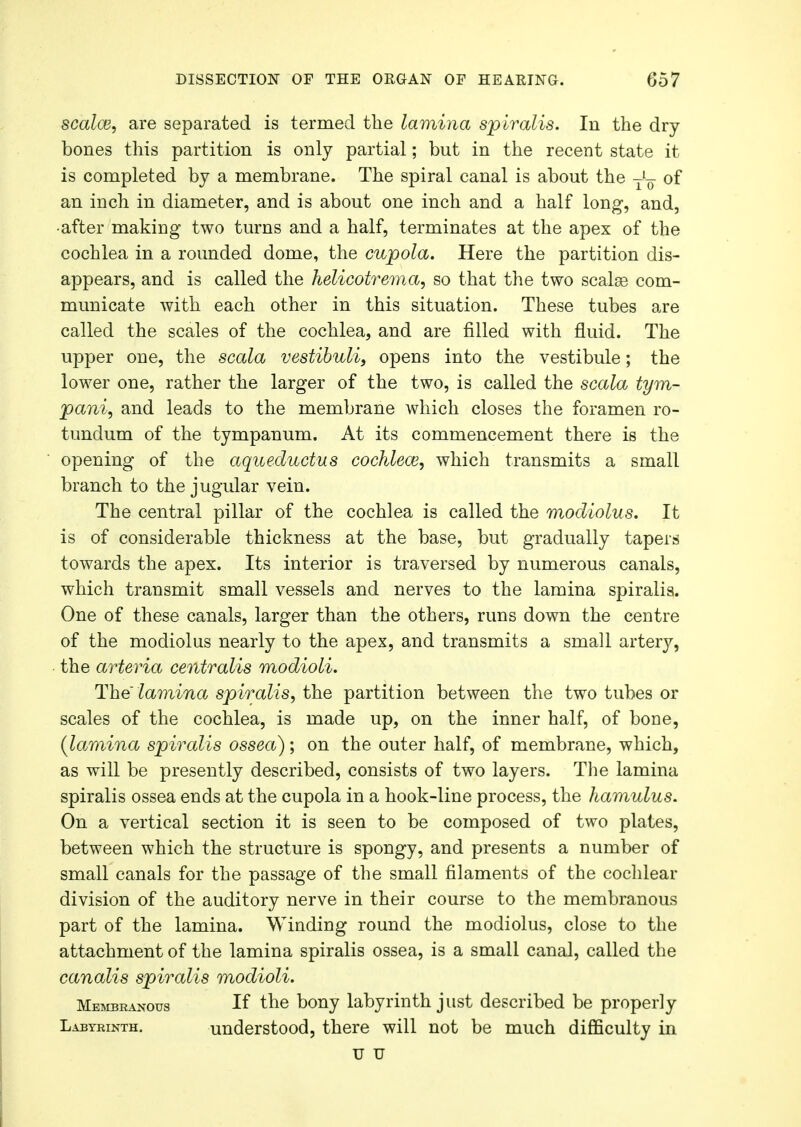 scalce, are separated is termed the lamina spiralis. In the dry bones this partition is only partial; but in the recent state it is completed by a membrane. The spiral canal is about the of an inch in diameter, and is about one inch and a half long, and, •after making two turns and a half, terminates at the apex of the cochlea in a rounded dome, the cupola. Here the partition dis- appears, and is called the helicotrem.a, so that the two scalse com- municate with each other in this situation. These tubes are called the scales of the cochlea, and are filled with fluid. The upper one, the scala vestibuli, opens into the vestibule; the lower one, rather the larger of the two, is called the scala tym- panic and leads to the membrane which closes the foramen ro- tundum of the tympanum. At its commencement there is the opening of the aqueductus cochlea?, which transmits a small branch to the jugular vein. The central pillar of the cochlea is called the modiolus. It is of considerable thickness at the base, but gradually tapers towards the apex. Its interior is traversed by numerous canals, which transmit small vessels and nerves to the lamina spiralis. One of these canals, larger than the others, runs down the centre of the modiolus nearly to the apex, and transmits a small artery, the arteria centralis modioli. The lamina spiralis, the partition between the two tubes or scales of the cochlea, is made up, on the inner half, of bone, (lamina spiralis ossea); on the outer half, of membrane, which, as will be presently described, consists of two layers. The lamina spiralis ossea ends at the cupola in a hook-line process, the hamulus. On a vertical section it is seen to be composed of two plates, between which the structure is spongy, and presents a number of small canals for the passage of the small filaments of the cochlear division of the auditory nerve in their course to the membranous part of the lamina. Winding round the modiolus, close to the attachment of the lamina spiralis ossea, is a small canal, called the canalis spiralis modioli. Membranous If the bony labyrinth just described be properly Labyrinth. understood, there will not be much difficulty in u u