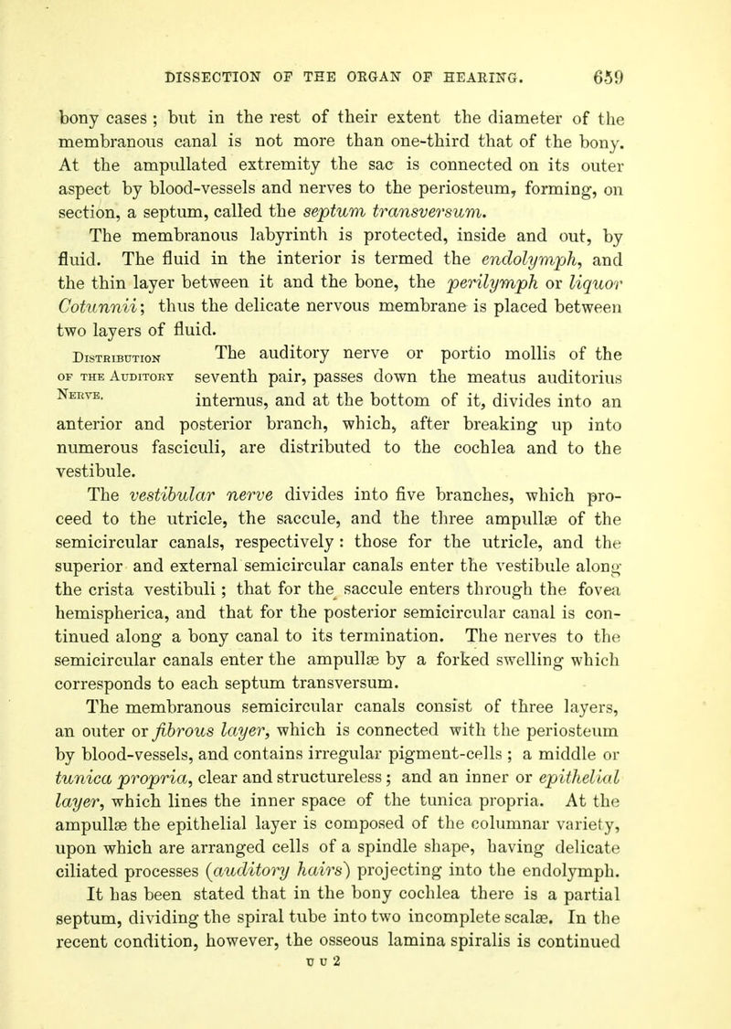 bony cases ; but in the rest of their extent the diameter of the membranous canal is not more than one-third that of the bony. At the ampullated extremity the sac is connected on its outer aspect by blood-vessels and nerves to the periosteum, forming, on section, a septum, called the septum transversum. The membranous labyrinth is protected, inside and out, by fluid. The fluid in the interior is termed the endolymph, and the thin layer between it and the bone, the perilymph or liquor Cotunnii; thus the delicate nervous membrane is placed between two layers of fluid. Distribution The auditory nerve or portio mollis of the of the Auditory seventh pair, passes down the meatus auditorius Neevb- internus, and at the bottom of it, divides into an anterior and posterior branch, which, after breaking up into numerous fasciculi, are distributed to the cochlea and to the vestibule. The vestibular nerve divides into five branches, which pro- ceed to the utricle, the saccule, and the three ampullae of the semicircular canals, respectively : those for the utricle, and the superior and external semicircular canals enter the vestibule along the crista vestibuli; that for the saccule enters through the fovea hemispherica, and that for the posterior semicircular canal is con- tinued along a bony canal to its termination. The nerves to the semicircular canals enter the ampullae by a forked swelling which corresponds to each septum transversum. The membranous semicircular canals consist of three layers, an outer or fibrous layer, which is connected with the periosteum by blood-vessels, and contains irregular pigment-cells ; a middle or tunica propria, clear and structureless; and an inner or epithelial layer, which lines the inner space of the tunica propria. At the ampullae the epithelial layer is composed of the columnar variety, upon which are arranged cells of a spindle shape, having delicate ciliated processes {auditory hairs) projecting into the endolymph. It has been stated that in the bony cochlea there is a partial septum, dividing the spiral tube into two incomplete scalae. In the recent condition, however, the osseous lamina spiralis is continued u u 2