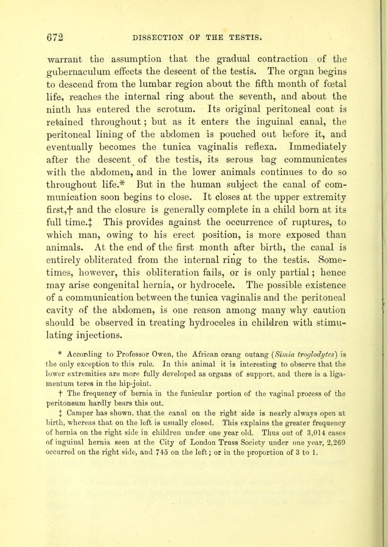 warrant the assumption that the gradual contraction of the gubernaculum effects the descent of the testis. The organ begins to descend from the lumbar region about the fifth month of foetal life, reaches the internal ring about the seventh, and about the ninth has entered the scrotum. Its original peritoneal coat is retained throughout; but as it enters the inguinal canal, the peritoneal lining of the abdomen is pouched out before it, and eventually becomes the tunica vaginalis reflexa. Immediately after the descent of the testis, its serous bag communicates with the abdomen, and in the lower animals continues to do so throughout life.* But in the human subject the canal of com- munication soon begins to close. It closes at the upper extremity first,-)* and the closure is generally complete in a child born at its full time.J This provides against the occurrence of ruptures, to which man, owing to his erect position, is more exposed than animals. At the end of the first month after birth, the canal is entirely obliterated from the internal ring to the testis. Some- times, however, this obliteration fails, or is only partial; hence may arise congenital hernia, or hydrocele. The possible existence of a communication between the tunica vaginalis and the peritoneal cavity of the abdomen, is one reason among many why caution should be observed in treating hydroceles in children with stimu- lating injections. * According to Professor Owen, the African orang outang (Simia troglodytes) is the only exception to this rule. In this animal it is interesting to observe that the lower extremities are more fully developed as organs of support, and there is a liga- mentum teres in the hip-joint. f The frequency of hernia in the funicular portion of the vaginal process of the peritoneum hardly bears this out. | Camper has shown, that the canal on the right side is nearly always open at birth, whereas that on the left is usually closed. This explains the greater frequency of hernia on the right side in children under one year old. Thus out of 3,014 cases of inguinal hernia seen at the City of London Truss Society under one year, 2,269 occurred on the right side, and 745 on the left; or in the proportion of 3 to 1.