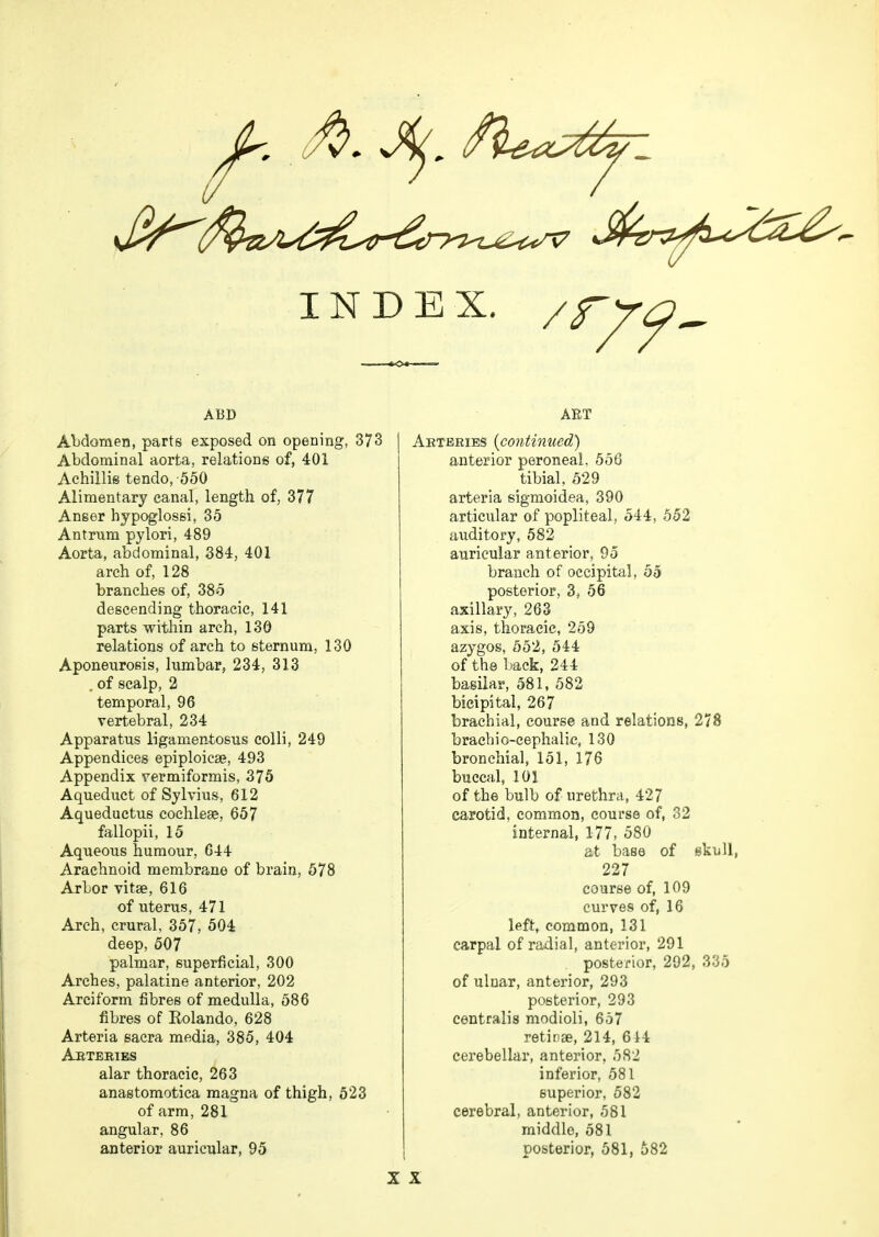 INDEX. / r79- ABD Abdomen, parts exposed on opening, 373 Abdominal aorta, relations of, 401 Achillis tendo,-550 Alimentary canal, length of, 377 Anser hypoglossi, 35 Antrum pylori, 489 Aorta, abdominal, 384, 401 arch of, 128 branches of, 385 descending thoracic, 141 parts within arch, 130 relations of arch to sternum, 130 Aponeurosis, lumbar, 234, 313 , of scalp, 2 temporal, 96 vertebral, 234 Apparatus ligamentosus colli, 249 Appendices epiploicse, 493 Appendix vermiformis, 375 Aqueduct of Sylvius, 612 Aqueductus cochleae, 657 fallopii, 15 Aqueous humour, 644 Arachnoid membrane of brain, 578 ArLor vitse, 616 of uterus, 471 Arch, crural, 357, 504 deep, 507 palmar, superficial, 300 Arches, palatine anterior, 202 Arciform fibres of medulla, 586 fibres of Kolando, 628 Arteria sacra media, 385, 404 Arteries alar thoracic, 263 anastomotica magna of thigh, 523 of arm, 281 angular, 86 anterior auricular, 95 AET Arteries {continued) anterior peroneal, 556 tibial, 529 arteria sigmoidea, 390 articular of popliteal, 544, 552 auditory, 582 auricular anterior, 95 branch of occipital, 55 posterior, 3, 56 axillary, 263 axis, thoracic, 259 azygos, 552, 544 of the back, 244 basilar, 581, 582 bicipital, 267 brachial, course and relations, 278 brachiocephalic, 130 bronchial, 151, 176 buccal, 101 of the bulb of urethra, 427 carotid, common, course of, 32 internal, 177, 580 at base of skull, 227 course of, 109 curves of, 16 left, common, 131 carpal of radial, anterior, 291 posterior, 292, 335 of ulnar, anterior, 293 posterior, 293 centralis modioli, 657 retinae, 214, 644 cerebellar, anterior, 582 inferior, 581 superior, 582 cerebral, anterior, 581 middle, 581 posterior, 581, 682 X X