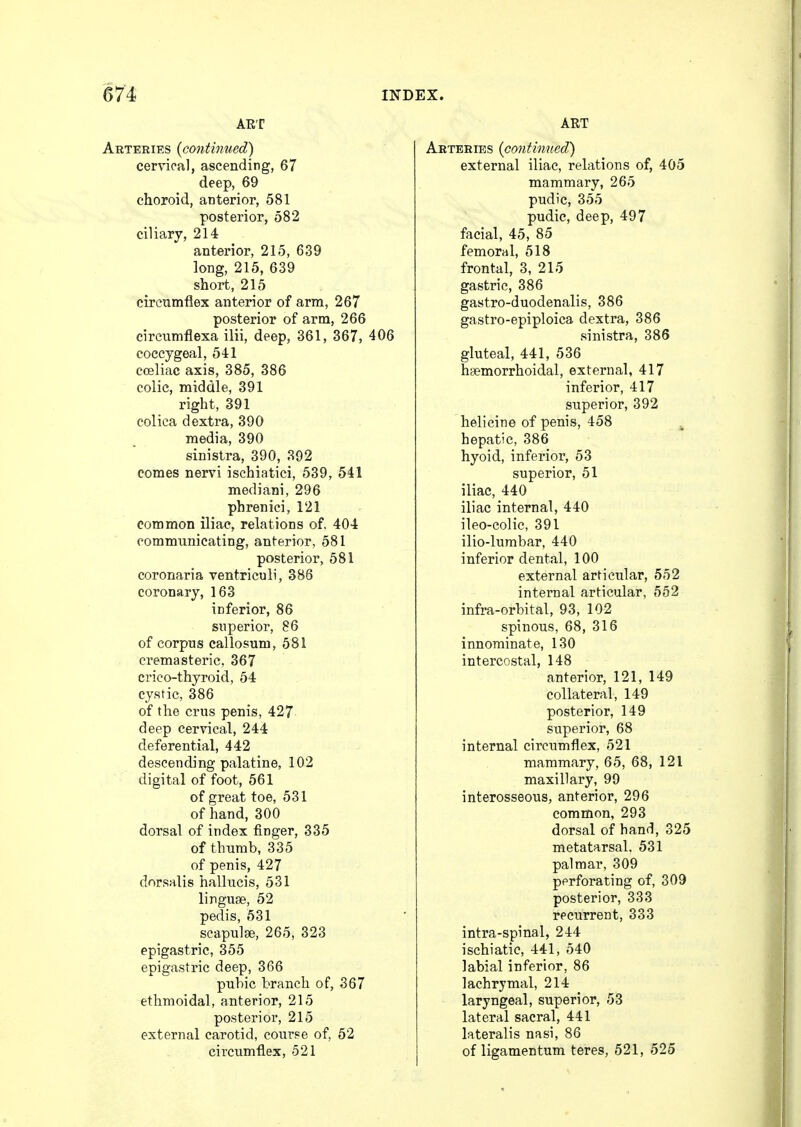 ART Arteries (continued) cervical, ascending, 67 deep, 69 choroid, anterior, 581 posterior, 582 ciliary, 214 anterior, 215, 639 long, 215, 639 short, 215 circumflex anterior of arm, 267 posterior of arm, 266 circumflexa ilii, deep, 361, 367, 406 coccygeal, 541 coeliac axis, 385, 386 colic, middle, 391 right, 391 eolica dextra, 390 media, 390 sinistra, 390, 392 comes nervi ischiatici, 539, 541 mediani, 296 phrenici, 121 common iliac, relations of. 404 oomnmnicating, anterior, 581 posterior, 581 coronaria ventriculi, 386 coronary, 163 inferior, 86 superior, 86 of corpus callosum, 581 cremasteric, 367 crico-thyroid, 54 cystic, 386 of the cms penis, 427 deep cervical, 244 deferential, 442 descending palatine, 102 digital of foot, 561 of great toe, 531 of hand, 300 dorsal of index finger, 335 of thumb, 335 of penis, 427 dorsalis hallucis, 531 linguae, 52 pedis, 531 scapulae, 265, 323 epigastric, 355 epigastric deep, 366 pubic branch of, 367 ethmoidal, anterior, 215 posterior, 215 external carotid, course of, 52 circumflex, 521 ART Arteries (continued) external iliac, relations of, 405 mammary, 265 pudic, 355 pudic, deep, 497 facial, 45, 85 femoral, 518 frontal, 3, 215 gastric, 386 gastro-duodenalis, 386 gastro-epiploica dextra, 386 sinistra, 386 gluteal, 441, 536 hemorrhoidal, external, 417 inferior, 417 superior, 392 helicine of penis, 458 hepatic, 386 hyoid, inferior, 53 superior, 51 iliac, 440 iliac internal, 440 ileo-colic, 391 ilio-lumbar, 440 inferior dental, 100 external articular, 552 internal articular, 552 infra-orbital, 93, 102 spinous, 68, 316 innominate, 130 intercostal, 148 anterior, 121, 149 collateral, 149 posterior, 149 superior, 68 internal circumflex, 521 mammary, 65, 68, 121 maxillary, 99 interosseous, anterior, 296 common, 293 dorsal of hand, 325 metatarsal. 531 palmar, 309 perforating of, 309 posterior, 333 recurrent, 333 intra-spinal, 244 ischiatic, 441, 540 labial inferior, 86 lachrymal, 214 laryngeal, superior, 53 lateral sacral, 441 lateralis nasi, 86 of ligamentum teres, 521, 525