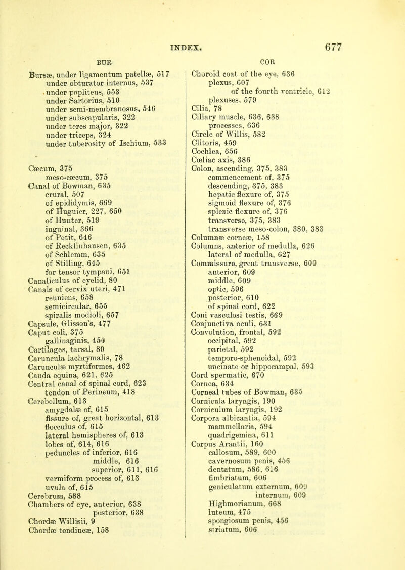 BUR Bursae, under ligamentum patellae, 517 under obturator internus, 537 . under popliteus, 553 under Sartorius, 510 under serai-membranosus, 546 under subscapularis, 322 under teres major, 322 under triceps, 324 under tuberosity of Ischium, 533 Caecum, 375 meso-caecum, 375 Canal of Bowman, 635 crural, 507 of epididymis, 669 of Huguier, 227, 650 of Hunter, 519 inguinal, 366 of Petit, 646 of Recklinhausen, 635 of Schlemm, 635 of Stilling, 645 for tensor tympani, 651 Canaliculus of eyelid, 80 Canals of cervix uteri, 471 reuniens, 658 semicircular, 655 spiralis modioli, 657 Capsule, Glisson's, 477 Caput eoli, 375 gallinaginis, 450 Cartilages, tarsal, 80 Caruncula laehrymalis, 78 Carunculae myrtiformes, 462 Cauda equina, 621, 625 Central canal of spinal cord, 623 tendon of Perineum, 418 Cerebellum, 613 amygdalae of, 615 fissure of, great horizontal, 613 flocculus of, 615 lateral hemispheres of, 613 lobes of, 614, 616 peduncles of inferior, 616 middle, 616 superior, 611, 616 vermiform process of, 613 uvula of, 615 Cerebrum, 588 Chambers of eye, anterior, 638 posterior, 638 Chordae Willisii, 9 Chordae tendineae, 158 COR Choroid coat of the eye, 636 plexus, 607 of the fourth ventricle, 612 plexuses, 579 Cilia, 78 Ciliary muscle, 636, 638 processes, 636 Circle of Willis, 582 Clitoris, 459 Cochlea, 656 Cceliae axis, 386 Colon, ascending, 375, 383 commencement of, 375 descending, 375, 383 hepatic flexure of, 375 sigmoid flexure of, 376 splenic flexure of, 376 transverse, 375, 383 transverse meso-colon, 380, 383 Columnae corneae, 158 Columns, anterior of medulla, 626 lateral of medulla, 627 Commissure, great transverse, 600 anterior, 609 middle, 609 optic, 596 posterior, 610 of spinal cord, 622 Coni vasculosi testis, 669 Conjunctiva oculi, 631 Convolution, frontal, 592 occipital, 592 parietal, 592 temporo-sphenoidaL, 592 uncinate or hippocampal, 593 Cord spermatic, 670 Cornea, 634 Corneal tubes of Bowman, 63-5 Cornicula laryngis, 190 Corniculum laryngis, 192 Corpora albicantia, 594 mammellaria, 594 quadrigemina, 611 Corpus Arantii, 160 callosum, 589, 600 cavernosum penis, 456 dentatum, 586, 616 fimbriatum, 606 geniculatum externum, 609 internum, 609 Ilighmorianum, 668 luteum, 475 spongiosum penis, 456 striatum, 606