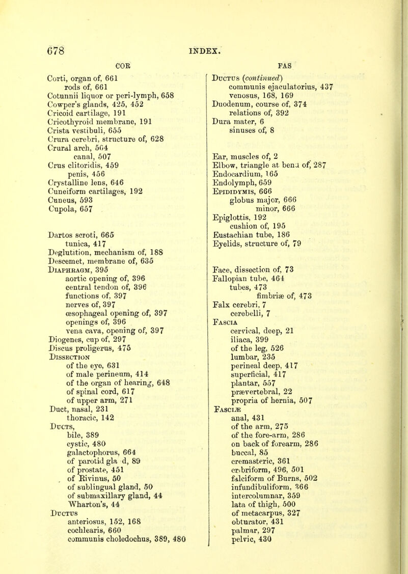 COR Corti, organ of, 661 rods of, 661 Cotunnii liquor or peri-lymph, 658 Cowper's glands, 425, 452 Cricoid cartilage, 191 Cricothyroid membrane, 191 Crista vestibuli, 655 Crura cerebri, structure of, 628 Crural arch, 504 canal, 507 Crus clitoridis, 459 penis, 456 Crystalline lens, 646 Cuneiform cartilages, 192 Cuneus, 593 Cupola, 657 Dartos scroti, 665 tunica, 417 Deglutition, mechanism of, 188 Descemet, membrane of, 635 Diaphragm, 395 aortic opening of, 396 central tendon of, 396 functions of, 397 nerves of, 397 oesophageal opening of, 397 openings of, 396 vena cava, opening of, 397 Diogenes, cup of, 297 Discus proligerus, 475 Dissection of the eye, 631 of male perineum, 414 of the organ of hearing, 648 of spinal cord, 617 of upper arm, 271 Duct, nasal, 231 thoracic, 142 Ducts, bile, 389 cystic, 480 galactophorus, 664 of parotid gla d, 89 of prostate, 451 of Eivinus, 50 of sublingual gland, 50 of submaxillary gland, 44 Wharton's, 44 Ductus anteriosus, 152, 168 cochlearis, 660 communis choledochus, 389, 480 FAS Ductus (continued) communis ejaculatorius, 437 venosus, 168, 169 Duodenum, course of, 374 relations of, 392 Dura mater, 6 sinuses of, 8 Ear, muscles of, 2 Elbow, triangle at bena of, 287 Endocardium, 165 Endolymph, 659 Epididymis, 666 globus major, 666 minor, 666 Epiglottis, 192 cushion of, 195 Eustachian tube, 186 Eyelids, structure of, 79 Face, dissection of, 73 Fallopian tube, 464 tubes, 473 fimbriae of, 473 Falx cerebri, 7 cerebelli, 7 Fascia cervical, deep, 21 iliaca, 399 of the leg, 526 lumbar, 235 perineal deep, 417 superficial, 417 plantar, 557 prsevertebral, 22 propria of hernia, 507 Fasciae anal, 431 of the arm, 275 of the fore-arm, 286 on back of forearm, 286 buccal, 85 cremasteric, 361 cr.briform, 496, 501 falciform of Burns, 502 infundibuliform. 366 intercolumnar, 359 lata of thigh, 500 of metacarpus, 327 obturator, 431 palmar, 297 pelvic, 430