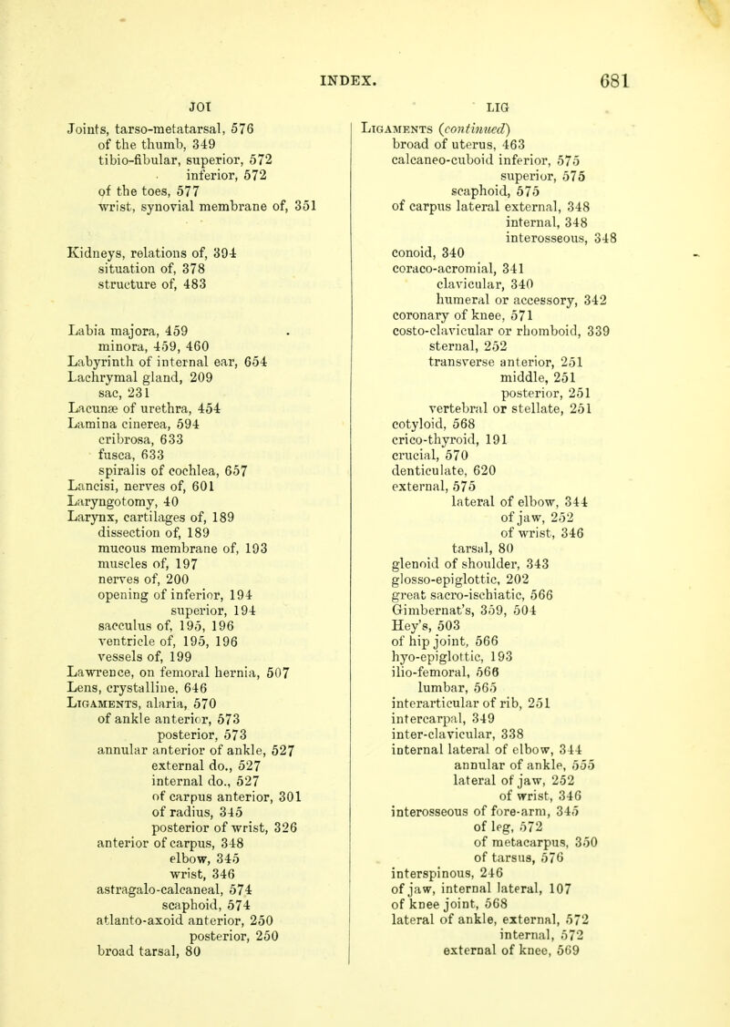 JOT Joints, tarsometatarsal, 576 of the thumb, 349 tibio-fibular, superior, 572 inferior, 572 of the toes, 577 wrist, synovial membrane of, 351 Kidneys, relations of, 394 situation of, 378 structure of, 483 Labia majora, 459 minora, 459, 460 Labyrinth of internal ear, 654 Lachrymal gland, 209 sac, 231 Lacunae of urethra, 454 Lamina cinerea, 594 cribrosa, 633 fusca, 633 spiralis of cochlea, 657 Lancisi, nerves of, 601 Laryngotomy, 40 Larynx, cartilages of, 189 dissection of, 189 mucous membrane of, 193 muscles of, 197 nerves of, 200 opening of inferior, 194 superior, 194 sacculus of, 195, 196 ventricle of, 195, 196 vessels of, 199 Lawrence, on femoral hernia, 507 Lens, crystalline, 646 Ligaments, alaria, 570 of ankle anterior, 573 posterior, 573 annular anterior of ankle, 527 external do., 527 internal do., 527 of carpus anterior, 301 of radius, 345 posterior of wrist, 326 anterior of carpus, 348 elbow, 345 wrist, 346 astragalo-calcaneal, 574 scaphoid, 574 atlanto-axoid anterior, 250 posterior, 250 broad tarsal, 80 LIG Ligaments (continued) broad of uterus, 463 calcaneo-cuboid inferior, 575 superior, 575 scaphoid, 575 of carpus lateral external, 348 internal, 348 interosseous, 348 conoid, 340 coraco-acromial, 341 clavicular, 340 humeral or accessory, 342 coronary of knee, 571 costo-clavicular or rhomboid, 339 sternal, 252 transverse anterior, 251 middle, 251 posterior, 251 vertebral or stellate, 251 cotyloid, 568 cri co-thyroid, 191 crucial, 570 denticulate, 620 external, 575 lateral of elbow, 344 of jaw, 252 of wrist, 346 tarsal, 80 glenoid of shoulder, 343 glosso-epiglottic, 202 great sacro-ischiatic, 566 Gimbernat's, 359, 504 Hey's, 503 of hip joint, 566 hyo-epiglottic, 193 ilio-femoral, 566 lumbar, 565 interarticular of rib, 251 intercarpal, 349 inter-clavicular, 338 internal lateral of elbow, 344 annular of ankle, 555 lateral of jaw, 252 of wrist, 346 interosseous of fore-arm, 345 of leg, 572 of metacarpus, 350 of tarsus, 576 interspinous, 246 of jaw, internal lateral, 107 of knee joint, 568 lateral of ankle, external, 572 internal, 572 external of knee, 569