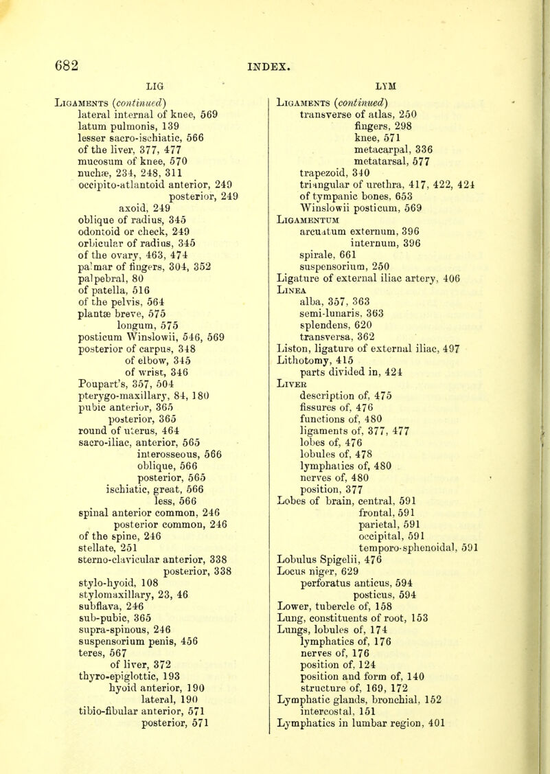 LIG aments {continued) lateral internal of knee, 569 latum pulmonis, 139 lesser sacro-ischiatic, 566 of the liver, 377, 477 mucosum of knee, 570 nucha?, 234, 248, 311 occipito-atlantoid anterior, 249 posterior, 249 axoid, 249 oblique of radius, 345 odontoid or check, 249 orbicular of radius, 345 of the ovary, 463, 474 palmar of fingers, 304, 352 palpebral, 80 of patella, 516 of the pelvis, 564 plantse breve, 575 longum, 575 posticum Winslowii, 546, 569 posterior of carpus, 318 of elbow, 345 of wrist, 346 Poupart's, 357, 504 pterygo-maxillary, 84, 180 pubic anterior, 365 posterior, 365 round of uterus, 464 sacro-iliac, anterior, 565 interosseous, 566 oblique, 566 posterior, 565 ischiatic, great, 566 less, 566 spinal anterior common, 246 posterior common, 246 of the spine, 246 stellate, 251 sterno-clavicular anterior, 338 posterior, 338 stylo-hyoid, 108 stylomaxillary, 23, 46 subflava, 246 sub-pubic, 365 supra-spinous, 246 suspensorium penis, 456 teres, 567 of liver, 372 thyro-epi glottic, 193 hyoid anterior, 190 lateral, 190 tibio-fibular anterior, 571 posterior, 571 INDEX. LYM Ligaments {continued) transverse of atlas, 250 fingers, 298 knee, 571 metacarpal, 336 metatarsal, 577 trapezoid, 340 triangular of urethra, 417, 422, 424 of tympanic bones, 653 Winslowii posticum, 569 LlGAMENTUM arcuatum externum, 396 internum, 396 spirale, 661 suspensorium, 250 Ligature of external iliac artery, 406 LlNEA alba, 357, 363 semi-lunaris, 363 splendens, 620 transversa, 362 Liston, ligature of external iliac, 497 Lithotomy, 415 parts divided in, 424 Liver description of, 475 fissures of, 476 functions of, 480 ligaments of, 377, 477 lobes of, 476 lobules of, 478 lymphatics of, 480 nerves of, 480 position, 377 Lobes of brain, central, 591 frontal, 591 parietal, 591 occipital, 591 temporo-sphenoidal, 591 Lobulus Spigelii, 476 Locus niger, 629 perforatus anticus, 594 posticus, 594 Lower, tubercle of, 158 Lung, constituents of root, 153 Lungs, lobules of, 174 lymphatics of, 176 nerves of, 176 position of, 124 position and form of, 140 structure of, 169, 172 Lymphatic glands, bronchial, 152 intercostal, 151 Lymphatics in lumbar region, 401