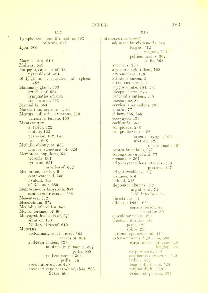 LYM Lymphatics of small intestine, 493 of testis. 671 Lyra, 606 Macula lntea. 640 Malleus, 652 Malpighi, capsules of. 484 pyramids of. 484 Malpighian, corpuscles of spleen, 482 Mammary gland. 663 arteries of, 664 lymphatics of, 664 structure of, 663 Mammilla, 664 Masticition, muscles of, 94 Meatus auditorius externus, 649 uriuarius, female, 460 Mediastinum anterior, 122 middle, 122 posterior. 122. 141 testis, 668 Medulla oblongata, 583 minute structure of, 626 Membrana pupillaris, 640 tectoria, 661 tympani, 651 arteries of, 652 Membrane, basilar, 660 costo-eoracoid, 258 hyaloid. 644 of Keissner, 660 Membraneous labyrinth, 657 semicircular canals, 658 Mesentery, 382 Mesorchium, 672 Modiolus of cochlea, 657 Monro, foramen of, 606 Morgagni, hydatids of, 671 sinus of, 180 Miiller, fibres of, 642 Muscles abdominal, functions of, 363 nerves of, 364 abductor indicis, 337 minimi digiti manus, 307 pedis, 558 pollicis manus, 306 pedis, 585 accelerator urinse, 420 accessorius ad sacro-lumbalem, 236 flexor, 560 MUS Muscles (continued) adductor brevis femoris, 513 longus, 512 magnus, 511 pollicis manus, 3o7 pedis, 562 anconeus, 330 aryteno-epiglottideus, 198 arytenoideus, 198 attollens aurem, 2 attrahens aurem, 2 azygos uvulae, 181. 1 85 biceps of arm, 276 brachialis anticus, 278 buccinator, 83 cervicalis ascendens, 236 ciliaris, 77 ciliary, 636, 638 coeeygeus, 439 cochlear is, 661 compiexus, 238 compressor naris, 82 sacculi laryngis, 196 urethras 425 in the female, 461 coraco-brachialis, 277 corrugator supercilii, 77 cremaster, 361 crico-arytenoideus lateralis, 198 posticus. 197 crico-thyroideus, 197 cruraus, 516 deltoid, 318 depressor alse nasi, 82 anguli oris. 75 labii inferioris, 75 dijrastricus 11 dilatator iridis, 639 naris anterior, 82 posterior 82 ejaculator urina* 42 : erector clitoridis, 459 penis, 4 2o spina1, 236 external sphincter ani. 1 lfi extensor brevis dieituruin, 530 carpi radialis brevior, 328 longior, 328 carpi ulnaris, 330 communis digitorum, 329 indicis, 332 longus digitorum, 528 minimi digiti. 330 ossis met. pollicis, 331