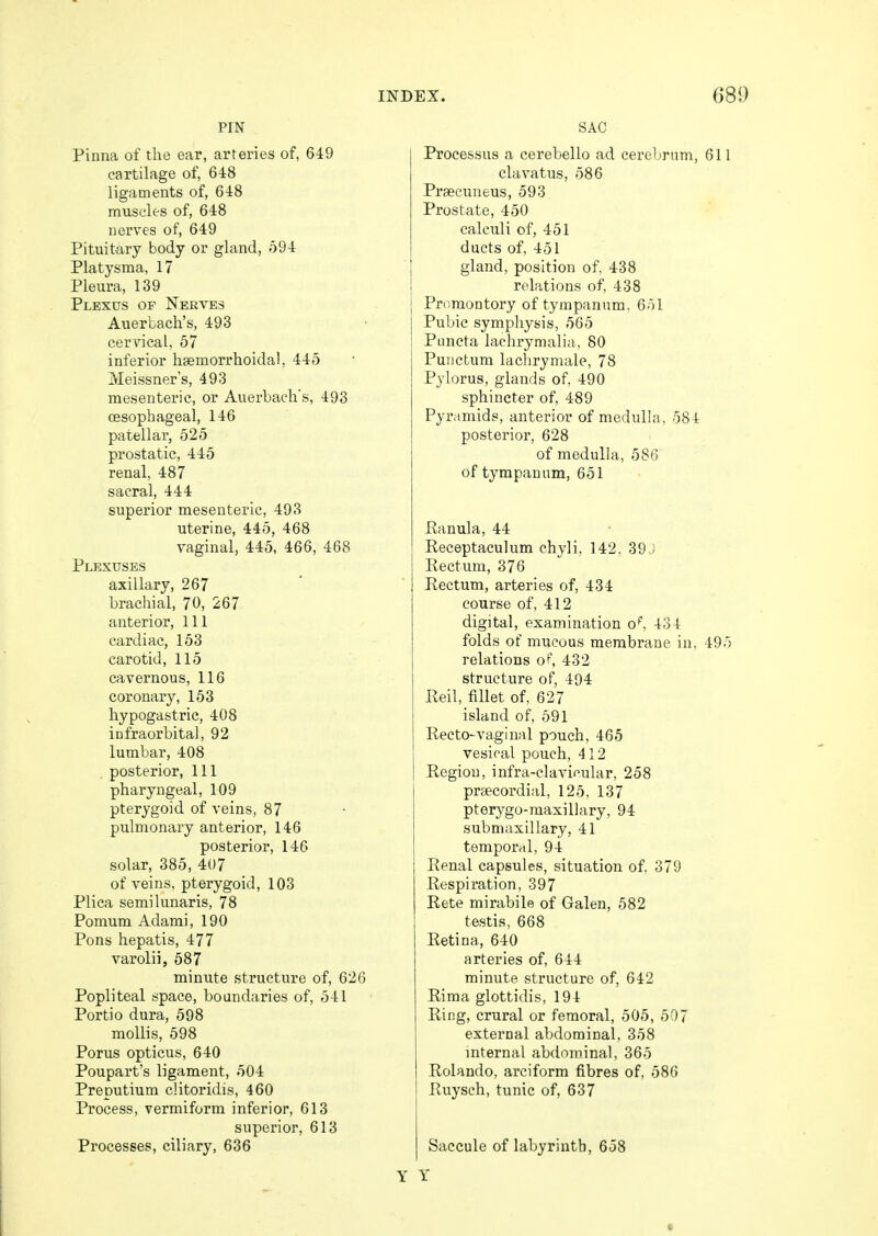 PIN Pinna of the ear, arteries of, 649 cartilage of, 648 ligaments of, 648 muscles of, 648 nerves of, 649 Pituitary body or gland, 594 Platysma, 17 Pleura, 139 Plexus of Nerves Axierbach's, 493 cervical. 57 inferior hemorrhoidal, 445 IVEeissner's, 493 mesenteric, or Auerbach's, 493 oesophageal, 146 patellar, 525 prostatic, 445 renal, 487 sacral, 444 superior mesenteric, 493 uterine, 445, 468 vaginal, 445, 466, 468 Plexuses axillary, 267 brachial, 70, 267 anterior, 111 cardiac, 153 carotid, 115 cavernous, 116 coronary, 153 hypogastric, 408 infraorbital, 92 lumbar, 408 . posterior, 111 pharyngeal, 109 pterygoid of veins, 87 pulmonary anterior, 146 posterior, 146 solar, 385, 407 of veins, pterygoid, 103 Plica semilunaris, 78 Pomum Adami, 190 Pons hepatis, 477 varolii, 587 minute structure of, 626 Popliteal space, boundaries of, 541 Portio dura, 598 mollis, 598 Porus opticus, 640 Poupart's ligament, 504 Preputium clitoridis, 460 Process, vermiform inferior, 613 superior, 613 Processes, ciliary, 636 SAC Processus a cerebello ad cerebrum, 611 clavatus, 586 Prsecuneus, 593 Prostate, 450 calculi of, 451 ducts of, 451 gland, position of, 438 relations of, 438 j Promontory of tympanum. 651 Pubic symphysis, 565 : Puncta lachrymalia, 80 Punctum lachrymale, 78 Pylorus, glands of, 490 sphincter of, 489 Pyramids, anterior of medulla, 584 posterior, 628 of medulla, 586 of tympanum, 651 Ranula, 44 Receptaculum chyli, 142. 39J Rectum, 376 Rectum, arteries of, 434 course of, 412 digital, examination of, 434 folds of mucous membrane in, 495 relations of, 432 structure of, 494 Reil, fillet of, 627 island of, 591 Recto-vaginal pouch, 465 vesical pouch, 412 Region, infra-clavicular, 258 praecordial, 125, 137 pterygo-maxillary, 94 submaxillary, 41 temporal, 94 Renal capsules, situation of. 379 Respiration, 397 Rete mirabile of Galen, 582 testis, 668 Retina, 640 arteries of, 644 minute structure of, 642 Rima glottidis, 194 Ring, crural or femoral, 505, 507 external abdominal, 358 internal abdominal, 365 Rolando, arciform fibres of, 586 Ruysch, tunic of, 637 Saccule of labyrinth, 658