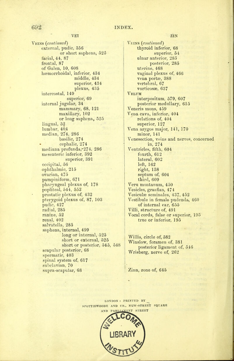 VET Veins (continued) ' external, pudic, 356 or short saphena, 525 facial, 44, 87 frontal, 87 of Galen, 10, 608 hcemorrhoidal, inferior, 434 middle, 434 superior, 434 plexus, 435 intercostal, 149 superior, 69 internal jugular, 34 mammary, 68, 121 maxillary, 102 or long saphena, 525 lingual, 52 lumbar, 40,4 median, 274, 286 basilic, 274 cephalic, 274 mediana profunda,*274, 286 mesenteric inferior, 392 superior, 391 occipital, 56 ophthalmic, 215 ovarian, 475 pampiniform, 671 pharyngeal plexus of, 178 popliteal, 544, 553' prostatic plexus of, 432 pterygoid plexus of, 87, 103 pudic, 427 radial, 285 ranine, 52 renal, 402 salvatella, 285 saphena, internal, 499 long or internal, 525 short or external, 525 short or posterior, 545, 548 scapular posterior, 68 spermatic, 403 spinal system of, 617 subclavian, 70 supra-scapular, 68 ZLN Veins (continued) thyroid inferior, 68 superior, 54 ulnar anterior, 285 posterior, 285 uterine, 468 vaginal plexus of, 466 vena portse, 388 vertebral, 67 vorticosse, 637 Velum interpositum, 579, 607 posterior medullary, 615 Veneris mons, 459 Vena cava, inferior, 404 relations of, 404 superior, 127 Vena azygos major, 141, 170 minor, 141 Venesection, veins and nerves, concerned in, 274 Ventricles, fifth, 604 fourth, 612 lateral, 602 left, 162 right, 158 septum of, 604 third, 609 Veru montanum, 450 Vesicles, graafian, 474 Vesiculse seminales, 437, 452 Vestibule in female pudenda, 460 of internal ear, 655 Villi, structure of, 491 Vocal cords, false or superior, 195 true or inferior, 195 Willis, circle of, 582 Winslow, foramen of, 381 posterior ligament of, 546 Wrisberg, nerve of, 262 Zinn, zone of, 645 LONDON : PRINTED BY _^