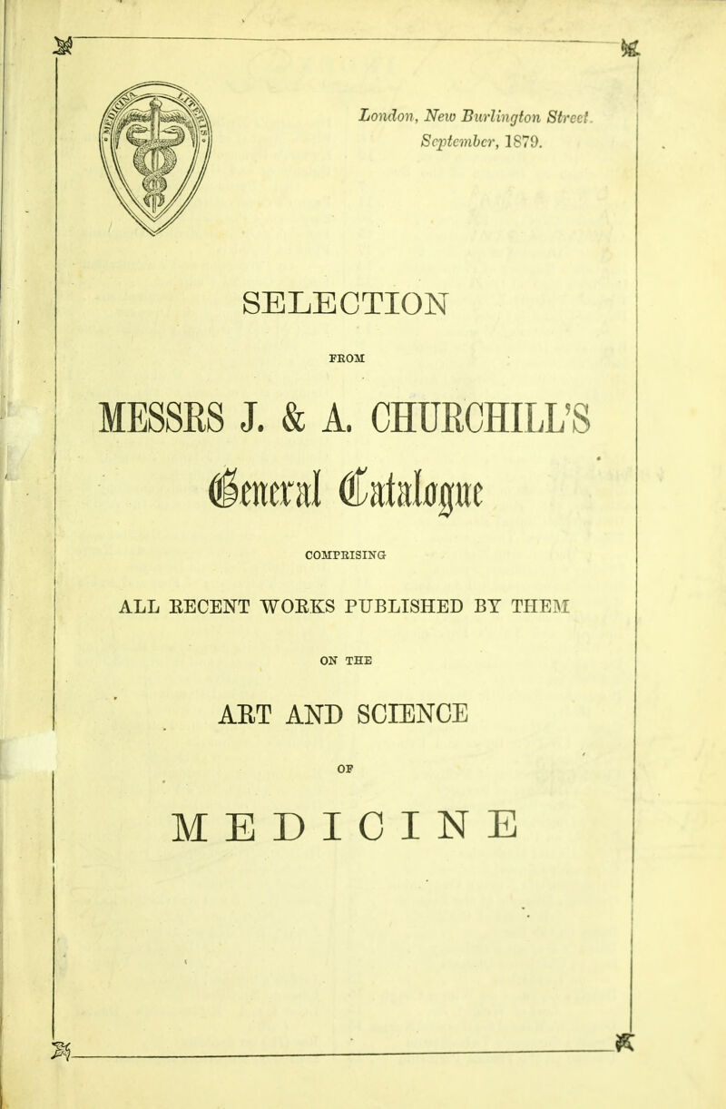 London, New Burlington Street. September, 1879. SELECTION FKOM MESSRS J. & A. CHURCHILL'S (faeral Catalogue COMPEISING ALL EECENT WOEKS PUBLISHED BY THEM ON THE ART AND SCIENCE OF MEDICINE