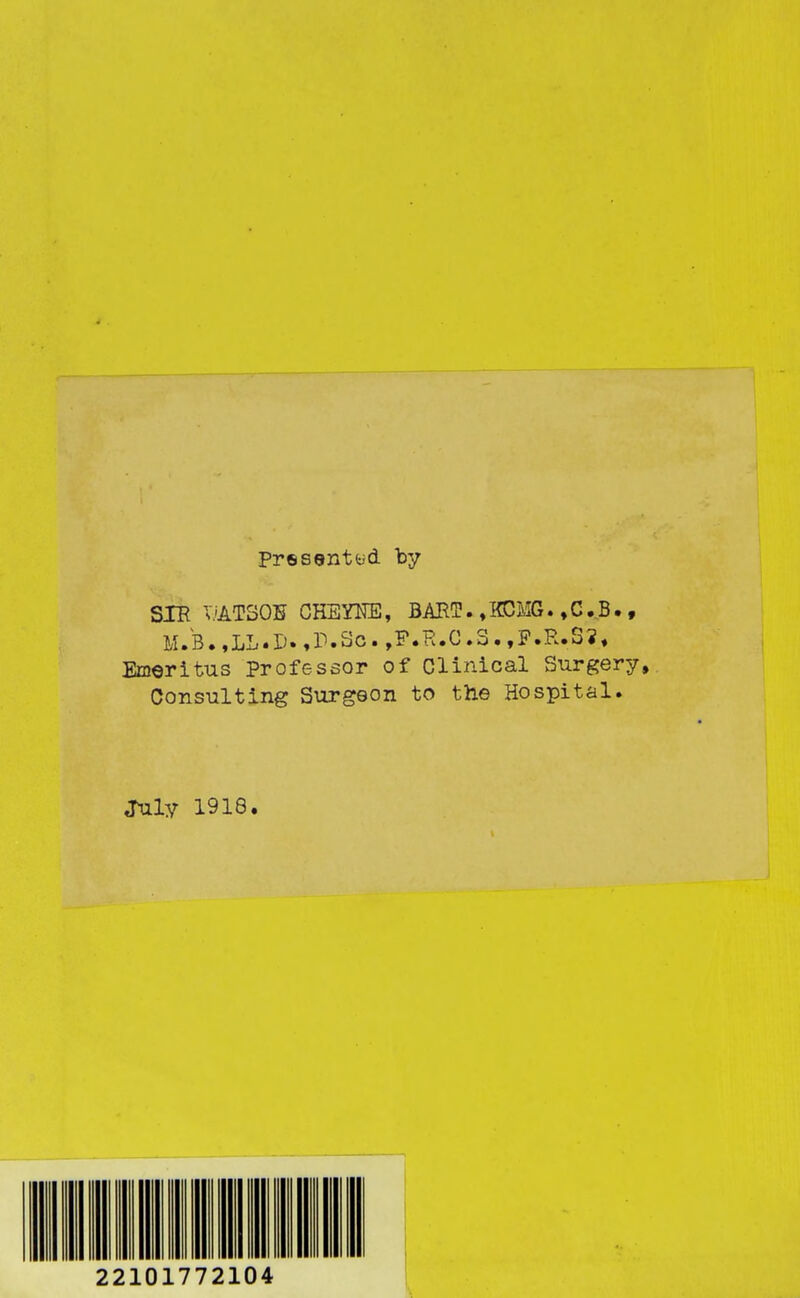 Presentyd by SIR v'ATSOE CHEYTCE, BART. ♦ KCMG. ,C.B. , M.B.,LL.D.,r.So.,F.R.C.S.,P.R.S?, Emeritus Professor of Clinical Surgery, Consulting Surgeon to the Hospital. July 1918. 22101772104