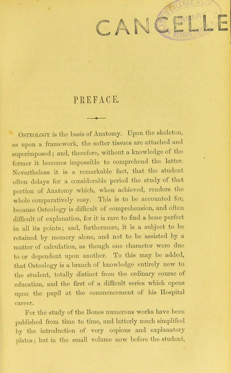 PREFACE. Osteology is the basis of Anatomy. Upon the skeleton, as upon a framework, the softer tissues are attached and superimposed; and, therefore, without a knowledge of the former it becomes impossible to comprehend the latter. Nevertheless it is a remarkable fact, that the student often delays for a considerable period the study of that portion of Anatomy which, when achieved, renders the whole comparatively easy. This is to be accounted for, because Osteology is difficult of comprehension, and often difficult of explanation, for it is rare to find a bone perfect in all its points; and, furthermore, it is a subject to be retained by memory alone, and not to be assisted by a matter of calculation, as though one character were due to or dependent upon another. To this may be added, that Osteology is a branch of knowledge entirely new to the student, totally distinct from the ordinary course of education, and the first of a difficult series which opens upon the pupil at the commencement of his Hospital career. For the study of the Bones numerous works have been published from time to time, and latterly much simplified by the introduction of very copious and explanatory plates; but in the small volume now before the student,