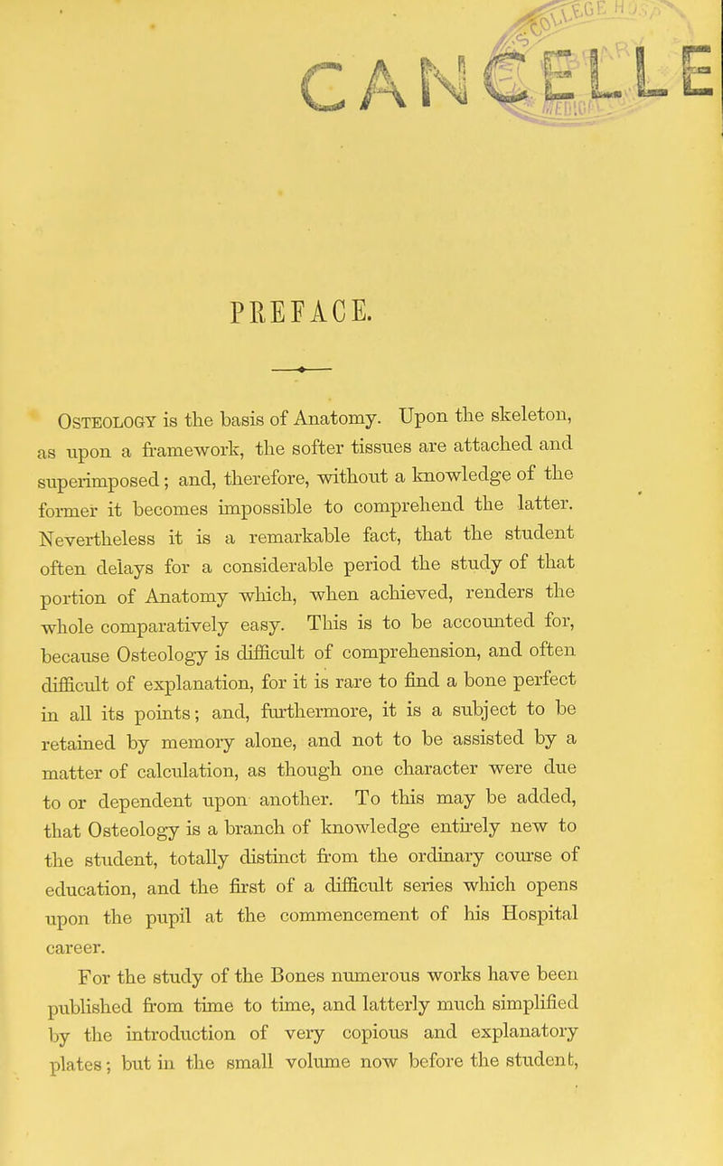 PREFACE. Osteology is the basis of Anatomy. Upon the skeleton, as upon a framework, the softer tissues are attached and superimposed; and, therefore, without a knowledge of the former it becomes impossible to comprehend the latter. Nevertheless it is a remarkable fact, that the student often delays for a considerable period the study of that portion of Anatomy which, when achieved, renders the whole comparatively easy. This is to be accounted for, because Osteology is difficult of comprehension, and often difficult of explanation, for it is rare to find a bone perfect in all its points; and, furthermore, it is a subject to be retained by memory alone, and not to be assisted by a matter of calculation, as though one character were due to or dependent upon another. To this may be added, that Osteology is a branch of knowledge entirely new to the student, totally distinct from the ordinary course of education, and the first of a difficult series which opens upon the pupil at the commencement of his Hospital career. For the study of the Bones numerous works have been published from time to time, and latterly much simplified by the introduction of very copious and explanatory plates; but in the small volume now before the student,