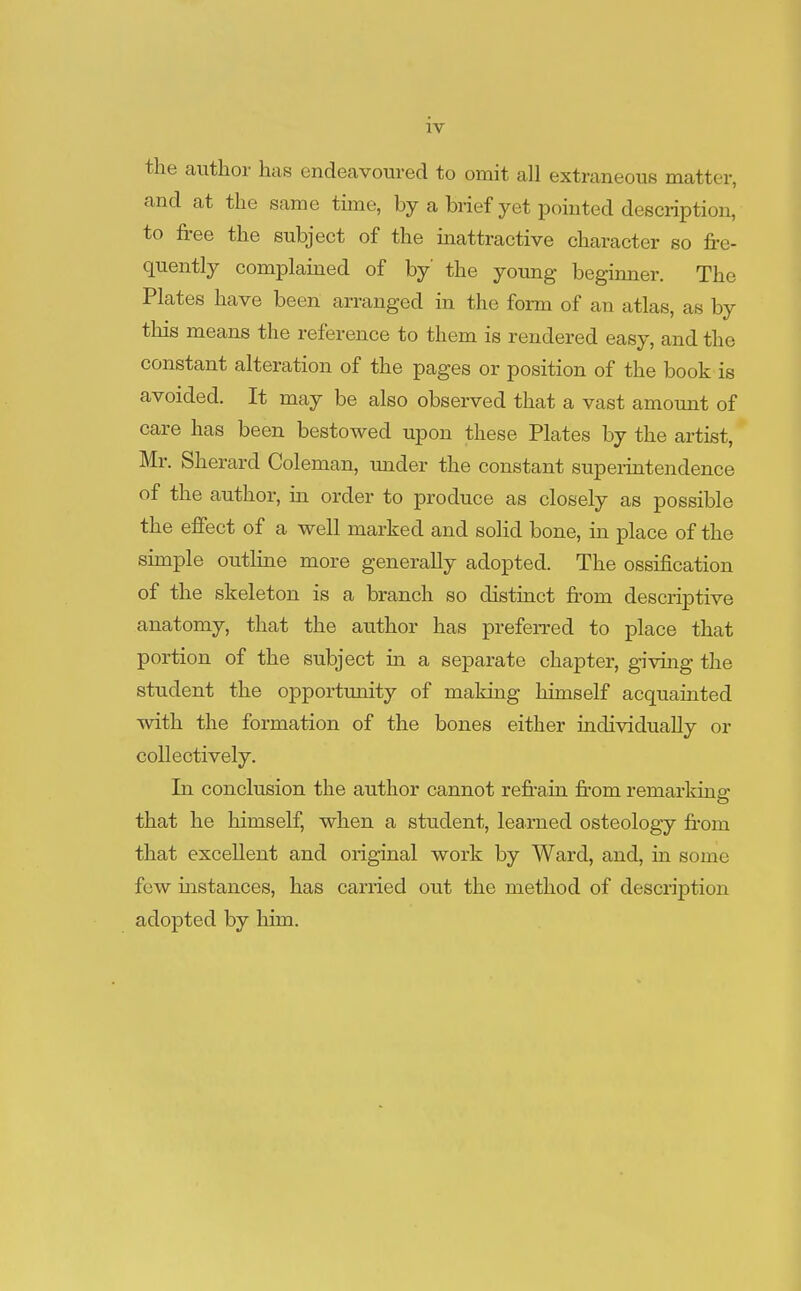 the author has endeavoured to omit all extraneous matter, and at the same time, by a brief yet pointed description, to free the subject of the inattractive character so fre- quently complained of by' the young beginner. The Plates have been arranged in the form of an atlas, as by this means the reference to them is rendered easy, and the constant alteration of the pages or position of the book is avoided. It may be also observed that a vast amount of care has been bestowed upon these Plates by the artist, Mr. Sherard Coleman, under the constant superintendence of the author, in order to produce as closely as possible the effect of a well marked and solid bone, in place of the simple outline more generally adopted. The ossification of the skeleton is a branch so distinct from descriptive anatomy, that the author has preferred to place that portion of the subject in a separate chapter, giving the student the opportunity of making himself acquainted with the formation of the bones either individually or collectively. In conclusion the author cannot refrain from remarking that he himself, when a student, learned osteology from that excellent and original work by Ward, and, in some few instances, has carried out the method of description adopted by him.