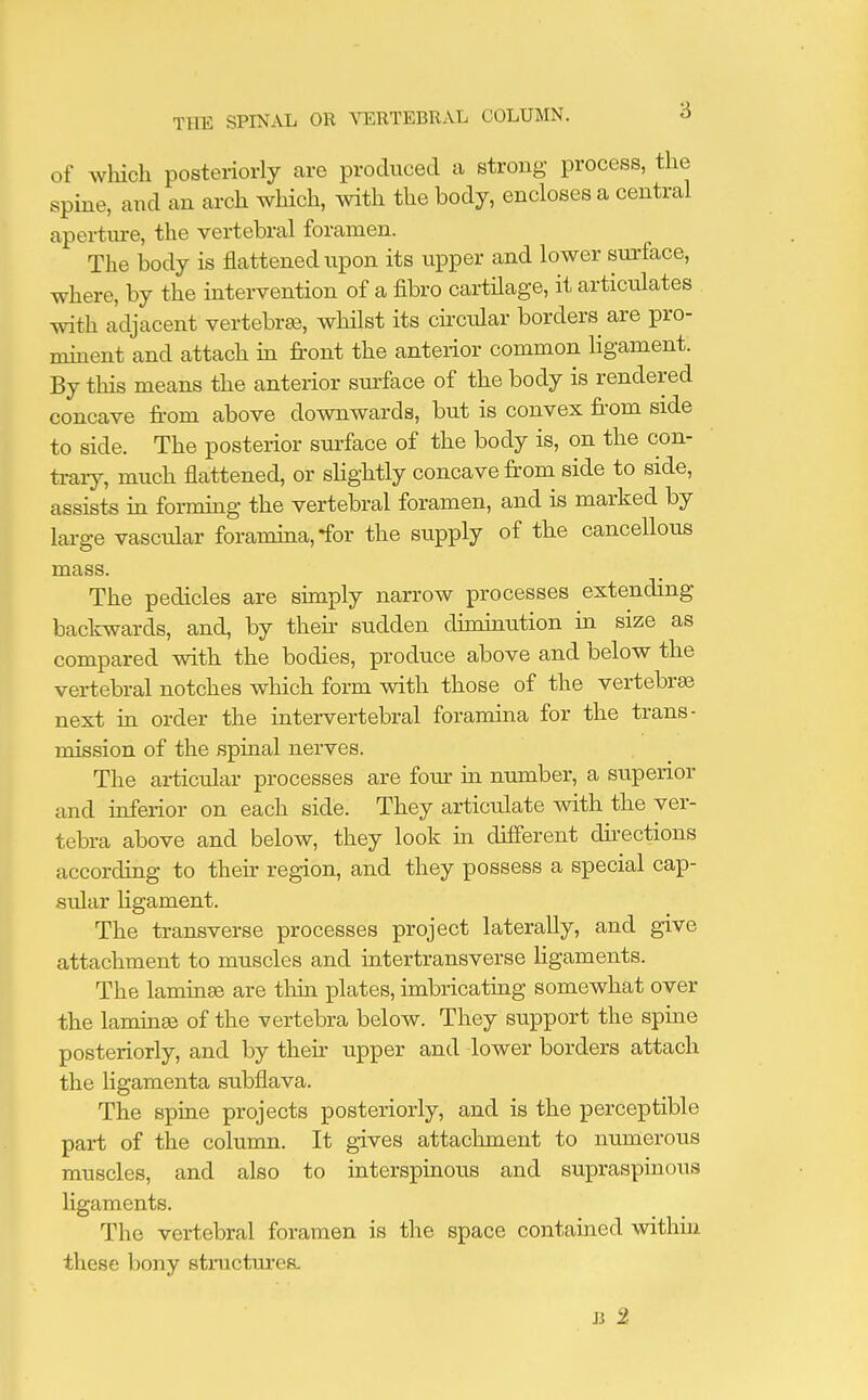 of which posteriorly are produced a strong process, the spine, and an arch which, with the body, encloses a central aperture, the vertebral foramen. The body is flattened upon its upper and lower surface, where, by the intervention of a fibro cartilage, it articulates with adjacent vertebrae, whilst its circular borders are pro- minent and attach in front the anterior common ligament. By this means the anterior surface of the body is rendered concave from above downwards, but is convex from side to side. The posterior surface of the body is, on the con- trary, much flattened, or slightly concave from side to side, assists in forming the vertebral foramen, and is marked by large vascular foramina, *for the supply of the cancellous mass. The pedicles are simply narrow processes extending backwards, and, by their sudden diminution in size as compared with the bodies, produce above and below the vertebral notches which form with those of the vertebrae next in order the intervertebral foramina for the trans- mission of the spinal nerves. The articular processes are four in number, a superior and inferior on each side. They articulate with the ver- tebra above and below, they look hi different directions according to their region, and they possess a special cap- sular ligament. The transverse processes project laterally, and give attachment to muscles and intertransverse ligaments. The laminae are thin plates, imbricating somewhat over the laminae of the vertebra below. They support the spine posteriorly, and by then upper and lower borders attach the ligamenta subflava. The spine projects posteriorly, and is the perceptible part of the column. It gives attachment to numerous muscles, and also to interspinous and supraspinous ligaments. The vertebral foramen is the space contained within these bony structures. B 2