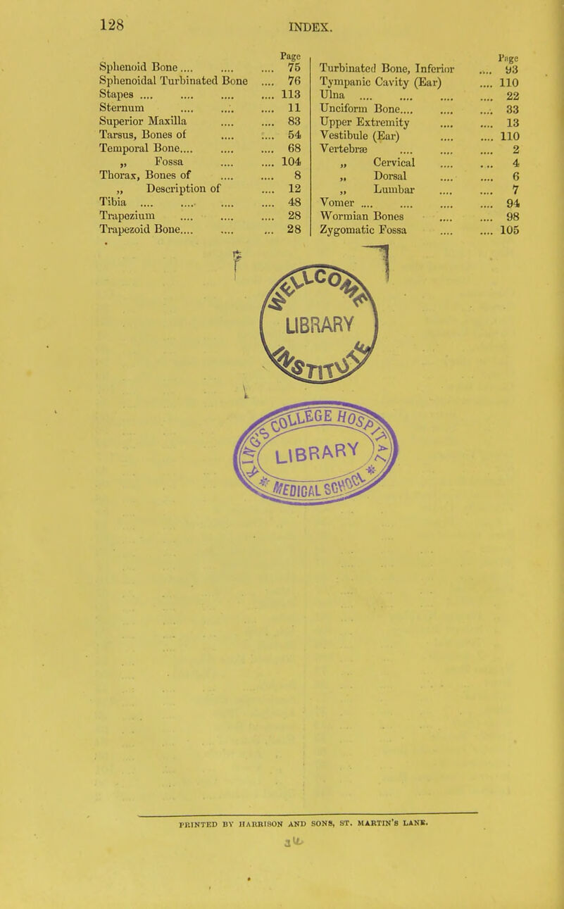 CI 1 • 1 T-> fephcnoid Bone.... Page l'nge ... 75 Turbinated Bone, Inferior .... y3 Sphenoidal lurbinated Bone . He* ... 76 Tympanic Cavity (Ear) .... no Stapes .... ... 113 Ulna .... 22 Sternum ... 11 Unciform Bone.... .... 33 Superior Maxilla ... 83 Upper Extremity .... 13 Tarsus, Bones of .... : ... 54 Vestibule (Ear) .... 110 Temporal Bone.... ... 68 Vertebra? .... 2 „ Fossa ... 104 „ Cervical ... 4 Thorax, Bones of 8 „ Dorsal 6 j, Description of , ... 1 - „ Lumbar 7 Tibia ... 48 Vomer .... .... 94 Trapozium ... 28 Wormian Bones .... 98 Trapezoid Bone.... ... 28 Zygomatic Fossa .... 105 PRINTED BY HARRISON AND SONS, ST. MARTIN'S LANE. 3^