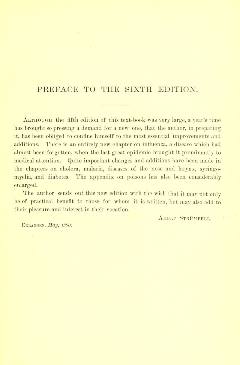 Althou(}ii the fifth edition of this text-book was very large, a year's time has brought so pressing a demand for a new one, that the antlior, in prejiaring it, has been obliged to confine himself to the most essential improvements and additions. There is an entirely new chapter on influenza, a disease which had almost been forgotten, when the last great epidemic brought it promineiitly to medical attention. Quite important changes and additions have been made in the chapters on cholera, malaria, diseases of the nose and larynx, syringo- myelia, and diabetes. The appendix on poisons has also been considerably enlarged. The author sends out this new edition with the wish that it may not only be of practical benefit to those for whom it is written, but may also add to their pleasure and interest in their vocation. Adolf Strümpell. Erlangex, May, 1890.