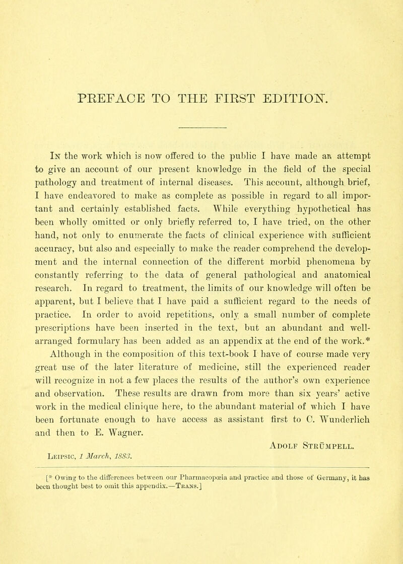 In the work which is now oifered to the public I have made aß attempt to give an account of our preseut knowledge in the field of the special pathology and treatment of internal diseases. This account, although brief, I have endeavored to make as complete as possible in regard to all impor- tant and certainly established facts. While everything hypothetical has been wholly omitted or only briefly referred to, I have tried, on the other hand, not only to enumerate the facts of clinical experience with sufficient accuracy, but also and especially to make the reader comprehend the develop- ment and the internal connection of the different morbid phenomena by constantly referring to the data of general pathological and anatomical research. In regard to treatment, the limits of our knowledge will often be apparent, but I believe that I have paid a sufficient regard to the needs of practice. In order to avoid repetitions, only a small number of complete prescriptions have been inserted in the text, but an abundant and well- arranged formulary has been added as an appendix at the end of the work.* Although in the composition of this text-book I have of course made very great use of the later literature of medicine, still the experienced reader will recognize in not a few places the results of the author's own experience and observation. These results are drawn from more than six years' active work in the medical clinique here, to the abundant material of which I have been fortunate enough to have access as assistant first to C. Wunderlich and then to E. Wagner. Adolf Strümpell. Leipsic, 1 March, 1883. [* Owinw to the differences between our Phannacopceia and practice and those of Germany, it has been thought best to omit this appendix.—Trans.]