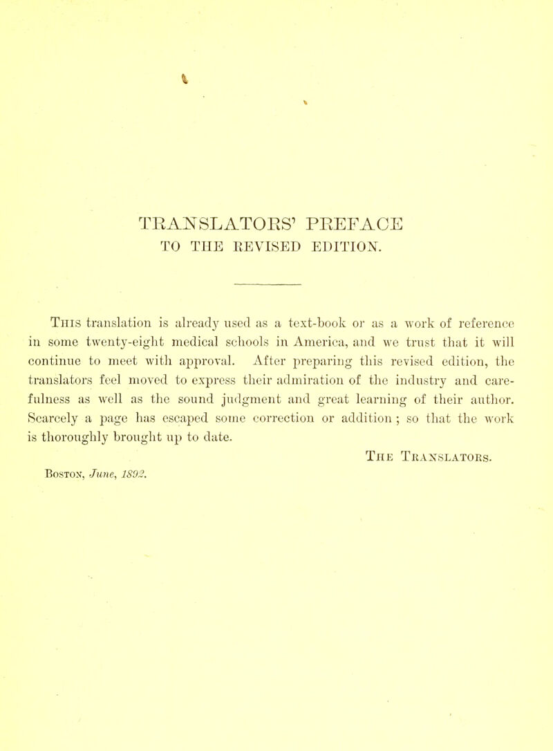 TO THE REVISED EDITION. This translation is alread}' used as a text-book oi' as a work of reference in some twenty-eight medical schools in America, and we trust that it will continue to meet with ajjproval. After preparing this revised edition, the translators feel moved to express tlieir admiration of tlie industry and care- fulness as well as the sound judgment and great learning of their author. Scarcely a page has escaped some correction or addition ; so that the work is thoroughly brought up to date. The Tkaxslators. BosTOX, June, 1S02.