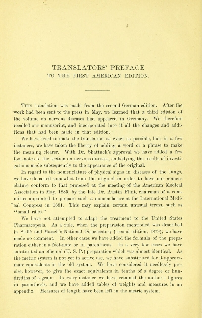 TO THE FIRST AMEEICAN EDITION. This translation was made from the second German edition. After the •work had been sent to the press in May, we learned that a third edition of the volume on nervous diseases had appeared in Germanj^ We therefore recalled our manuscript, and incorporated into it all the changes and addi- tions that had been made in that edition. We have tried to make the translation as exact as possible, but, in a few instances, we have taken the liberty of adding a word or a phrase to make the meaning clearer. With Dr. Shattuck's approval we have added a few foot-notes to the section on nervous diseases, embodying the results of investi- gations made subsequently to the appearance of the original. In regard to the nomenclature of physical signs in diseases of the lungs, we have departed somewhat from the original in order to have our nomen- clature conform to that proposed at the meeting of the American Medical Association in May, 1885, by the late Dr. Austin Flint, chairman of a com- mittee appointed to prepare such a nomenclature at the International Medi- *cal Congress in 1881. This may explain certain unusual terms, such as small rales. We have not attempted to adapt the treatment to the United States Pharmacopoeia. As a rule, when the preparation mentioned was described in Stille and Maisch's National Dispensatory (second edition, 1879), we have made no comment. In other cases we have added the formula of the prepa- ration either in a foot-note or in parenthesis. In a very few cases we have substituted an officinal (U. S. P.) preparation which was almost identical. As the metric system is not yet in active use, we have substituted for it approxi- mate equivalents in the old system. We have considered it needlessly pre- cise, however, to give the exact equivalents in tenths of a degree or hun- dredths of a grain. In every instance we have retained the author's figures in parenthesis, and we have added tables of weights and measures in an appendix. Measures of length have been left in the metric system.