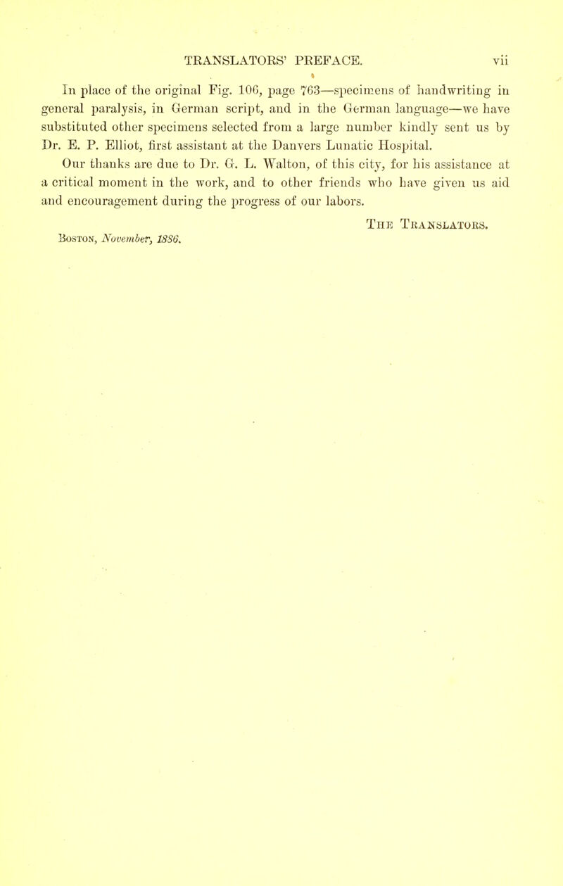 In place of the original Fig. lOG, page 763—specimens of handwriting in general paralysis, in German script, and in the German language—we have substituted other specimens selected from a large number kindly sent us by Dr. E. P. Elliot, first assistant at the Danvers Lunatic Hosjjital. Our thanks are due to Dr. G. L. Walton, of this city, for his assistance at a critical moment in the work, and to other friends who have given us aid and encouragement during the progress of our labors. The Translators, Boston, November, 18S6.