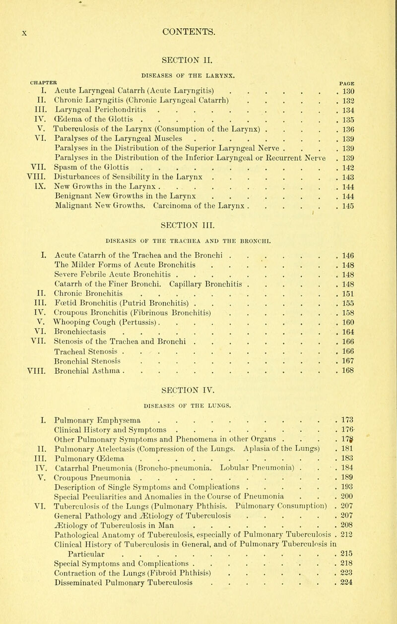 SECTION II. DISEASES OF THE LARYNX. CHAPTER PAGE I. Acute Laryngeal Catarrh (Acute Laryngitis) 130 II. Chronic Laryngitis (Chronic Laryngeal Catarrh) 133 III. Laryngeal Perichondritis 134 IV. CEderaa of the Glottis 135 V. Tuberculosis of the Larynx (Consumption of the Larynx) 136 VI. Paralyses of the Laryngeal Muscles 139 Paralyses in the Distribution of the Superior Laryngeal Nerve .... 139 Paralyses in the Distribution of the Inferior Laryngeal or Kecurrent Nerve . 139 VII. Spasm of the Glottis .142 VIII. Disturbances of Sensibility in the Larynx 143 IX. New Growths in the Larynx 144 Benignant New Growths in the Larynx 144 Malignant New Growths. Carcinoma of the Larynx 145 I SECTION IIL DISEASES OF THE TRACHEA AND THE BRONCHI. I. Acute Catarrh of the Trachea and the Bronchi 146 The Milder Forms of Acute Bronchitis . . 148 Severe Febrile Acute Bronchitis 148 Catarrh of the Finer Bronchi. Capillary Bronchitis 148 II. Chronic Bronchitis 151 III. Foetid Bronchitis (Putrid Bronchitis) 155 IV. Croupous Bronchitis (Fibrinous Bronchitis) 158 V. Whooping Cough (Pertussis) 160 VI. Bronchiectasis 164 VII. Stenosis of the Trachea and Bronchi 166 Tracheal Stenosis 166 Bronchial Stenosis 167 VIII. Bronchial Asthma 168 SECTION IV. DISEASES OF THE LUNGS. I. Pulmonary Emphysema 178 Clinical History and Symptoms 176- Other Pulmonary Symptoms and Phenomena in other Organs .... 17g II. Pulmonary Atelectasis (Compression of the Lungs. Aplasia of the Lungs) , 181 III. Pulmonary (Edema 183 IV. Catarrhal Pneumonia (Broncho-pneumonia. Lobular Pneumonia) . . . 184 V. Croupous Pneumonia 189 Description of Single Symptoms and Complications 193 Special Peculiarities and Anomalies in the Course of Pneumonia . . . 200 VI. Tuberculosis of the Lungs (Pulmonary Phthisis. Pulmonary Consumption) . 207 General Pathology and Etiology of Tuberculosis 207 Etiology of Tuberculosis in Man 208 Pathological Anatomy of Tuberculosis, especially of Pulmonary Tuberculosis . 212 Clinical History of Tuberculosis in General, and of Pulmonary Tuberculosis in Particular 215 Special Symptoms and Complications . . 218 Contraction of the Lungs (Fibroid Phthisis) 223 Disseminated Pulmonary Tuberculosis 224