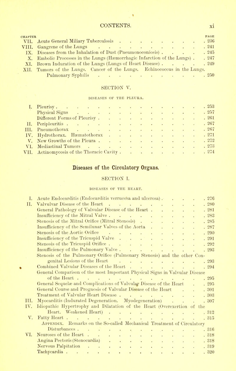 CHAPTER PAGE VII. Acute General Miliary Tuberculosis 236 VIII. Gangrene of the Lungs 241 IX. Diseases from the Inhalation of Dust (Pneunionoconiosis) 245 X. Embolic Processes in the Lungs (Hicmorrhagic Infarction of the Lungs) . . 247 XI. Brown Induration of the Lungs (Lungs of Heart Disease) 249 XII. Tumors of the Lungs. Cancer of the Lungs. Echinococcus in the Lungs. Pulmonary Syphilis 250 SECTION V. DISEASES OF TDE PLEURA. I. Pleurisy 253 Physical Signs 257 Different Forms of Pleurisy 261 II. Peripleuritis 267 III. Pneumothorax 267 IV. Hydrothorax. Ha^matothorax 271 V. New Growths of the Pleura 272 VI. Mediastinal Tumors 273 VII. Actinomycosis of the Thoracic Cavity 274 Diseases of the Circulatory Organs. SECTION L DISEASES OF THE HEART. I. Acute Endocarditis (Endocarditis verruco'Sa and ulcerosa) 276 II. Valvulvar Disease of the Heart 280 General Pathology of Valvular Disease of the Heart 281 Insufficiency of the Mitral Valve 283 Stenosis of the Mitral Orifice (Mitral Stenosis) 285 Insufficiency of the Semilunar Valves of the Aorta 287 Stenosis of the Aortic Oi'ifice 290 Insufficiency of the Tricuspid Valve 291 Stenosis of the Tricuspid Orifice 292 Insufficiency of the Pulmonary Valve 293 Stenosis of the Pulmonary Orifice (Pulmonary Stenosis) and the other Con- genital Lesions of the Heart 293 k Combined Valvular Diseases of the Heart 294 General Comparison of the most Important Physical Signs in Valvular Disease of the Heart 295 General Sequels and Complications of Valvula^- Disease of the Heart . . 295 General Course and Prognosis of Valvular Disease of the Heart . . . 301 Treatment of Valvular Heart Disease 303 III. Myocarditis (Indurated Degeneration. Myodegeneration) .... 307 IV. Idiopathic Hypertrophy and Dilatation of the Heart (Overexertion of the Heart. Weakened Heart) 312 V. Fatty Heart 315 Appendix. Remarks on the So-called Mechanical Treatment of Circulatory Disturbances ............. 316 VI. Neuroses of the Heart 318 Angina Pectoris (Stenocardia) 318 Nervous Palpitation 319 Tachycardia 320