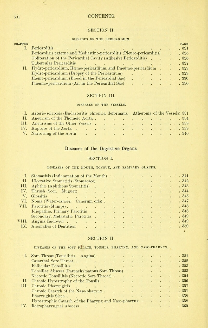 SECTION II. DISEASES OP THE PERICARDIUM. CHAPTER PAGE I. Pericarditis 321 Pericarditis externa and Mediastino-pericarditis (Pleuro-pericarditis) . . 325 Obliteration of tlie Pericardial Cavity (Adhesive Pericarditis) .... 326 Tubercular Pericarditis 327 II. Hydro-pericardium, Hffimo-pericardium, and Pneumo-pericardium . . . 329 Hydro-pericardium (Dropsy of the Pericardium) 329 HjEmo-pericardium (Blood in the Pericardial Sac) 330 Pneumo-pericardium (Air in the Pericardial Sac) 330 SECTION III. DISEASES OF THE VESSELS. I. Arterio-sclerosis (Endarteritis chronica deformans. Atheroma of the Vessels) 331 II. Aneurism of the Thoracic Aorta 334 III. Aneurisms of the Other Vessels 339 IV. Rupture of the Aorta 339 V. Narrowing of the Aorta 340 Diseases of the Bigestive Organs. SECTION 1. DISEASES OF THE MOUTH, TONGUE, AND SALIVARY GLANDS. I. Stomatitis (Inflammation of the Mouth) 341 II. Ulcerative Stomatitis (Stomacace) . 342 III. Aphthffi (Aphthous Stomatitis) 343 IV. Thrush (Soor. MuRuet) 344 V. Glossitis 345 VI. Noma (Water-cancer. Cancrum oris) ... 347 VII. Parotitis (Mumps) 348 Idiopathic, Primary Parotitis 348 Secondary, Metastatic Parotitis 349 VIII. Angina Ludovici 349 IX. Anomalies of Dentition 350 SECTION II. DISEASES OF THE SOFT pIlATE, TONSILS, PHARYNX, AND NASO-PHARYNX. I. Sore Throat (Tonsillitis. Angina) 351 Catarrhal Sore Thi-oat 352 Follicular Tonsillitis 353 Tonsillar Abscess (Parenchymatous Sore Throat) 353 Necrotic Tonsillitis (Necrotic Sore Throat) 354 II. Chronic Hypertrophy of the Tonsils 356 III. Chronic Pharyngitis 357 Chronic Catarrh of the Naso-pharynx 357 Pharyngitis Sicca 358 Hypertrophic Catarrh of the Pharynx and Naso-pharynx 358 IV. Retropharyngeal Abscess 360