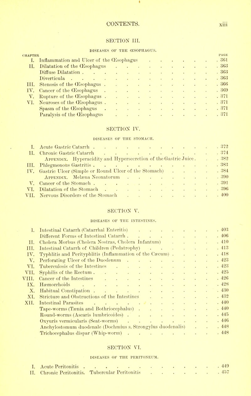 t CONTENTS. xiii SECTION III. DISEASES OF TUE OäSOPIIAGUS. CHAPTER PAGE I. Inflammation and Ulcer of the Qisophagus 3GI II. Dilatation of the Ösophagus 368 Diffuse Dilatation 308 Diverticula 363 III. Stenosis of the CEsophagus 366 IV. Cancer of the Oesophagus 369 V. Rupture of the CEsophagus 371 VI. Neuroses of the CEsophagus 371 Spasm of the CEsophagus 371 Paralysis of the CEsophagus 371 SECTION IV. DISEASES OF THE STOMACH. I. Acute Gastric Catarrh 372 II. Chronic Gastric (Jatarrh 374 Appendix. Hyperacidity and Hypersecretion of the Gastric Juice. . .382 III. Phlegmonous Gastritis 383 IV. tJastric Ulcer (Simple or Round Ulcer of the Stomach) 384 Appendix. Melisna Neonatorum 390 V. Cancer of the Stomach 391 VI. Dilatation of the Stomach 396 VII. Nervous Disorders of the Stomach 400 SECTION V. DISEASES OF THE INTESTINES. I. Intestinal Catarrh (Catarrhal Enteritis) 403 DiflEerent Forms of Intestinal Catarrh 406 II. Cholera Morbus (Cholera Nostras, Cliolcra Infantum) 410 III. Intestinal Catarrh of Children (Pedatrophy) 413 IV. Typhlitis and Perityphlitis (Inflammation of the Ca'cum) 418 V. Perforating Ulcer of the Duodenum 423 VI. Tuberculosis of the Intestines 423 VII. Syphilis of the Rectum 425 VIII. Cancer of the Intestines 426 IX. Hemorrhoids 428 X. Habitual Constipation 430 XI. Stricture and Obstructions of the Intestines 432 XII. Intestinal Parasites 440 Tape-worms (Ta?nia and Bothriocephalus) 440 Round-worms (Ascaris lumbricoides) 44.'5 Oxyuris vermicularis (Seat-worms) 446 Anchylostomum duodenale (Dochmius s. Strongylus duodenalis) . . . 448 Trichocephalus dispar (Whip-worm) 448 SECTION VI. DISEASES OF THE PEKITONEUM. I. Acute Peritonitis 440 II. Chronic Peritonitis. Tubercular Peritonitis 457