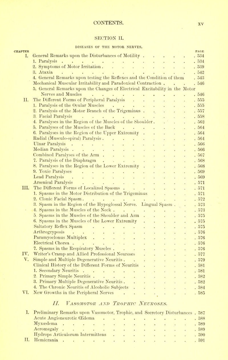 SECTION II. DISEASES OF TUE MOTOR NERVES. CHAPTER PAGE I. General Remarks upon the Disturbances of Motility 534 1. Paralysis  534 2. Symptoms of Motor Irritation 539 3. Ataxia 542 4. General Remarks upon testing the Reflexes and the Condition of them . 543 Mechanical Muscular Irritability and Paradoxical Contraction .... 54G 5. General Remarks upon tlie Clianges of Electrical Excitability in the Motor Nerves and Muscles 546 II. The Different Forms of Peripheral Paralysis 555 1. Paralysis of the Ocular Muscles 555 2. Paralysis of the Motor Branch of the Trigeminus ...... 557 3. Facial Paralysis 558 4. Paralyses in the Region of the Muscles of the Slioulder. . ' . . . 502 5. Paralyses of the Muscles of the Back 564 6. Paralyses in the Region of the Upper Extremity 564 Radial (Musculo-spiral) Paralysis 564 Ulnar Paralysis 566 Median Paralysis 566 Combined Paralyses of the Arm 567 7. Paralysis of the Diaphragm 568 8. Paralyses in the Region of the Lower Extremity 568 9. Toxic Paralyses 569 Lead Paralysis 569 Arsenical Paralysis 571 III. The Diflierent Forms of Localized Spasms 571 1. Spasms in the Motor Distribution of the Trigeminus 571 2. Clonic Facial Spasm 572 3. Spasm in the Region of the Hypoglossal Nerve. Lingual Spasm . . . 573 4. Spasms in the Muscles of the Neck 573 5. Spasms in the Muscles of the Shoulder and Arm 575 6. Spasms in the Muscles of the Lower Extremity 575 Saltatory Reflex Spasm 575 Arthrogryposis 576 Paramyoclonus Multiplex 576 Electrical Chorea 576 7. Spasms in the Respiratory Muscles 576 IV. Writer's Cramp and Allied Professional Neuroses 577 V. Simple and Multiple Degenerative Neuritis 579 Clinical History of the Different Forms of Neuritis 581 1. Secondary Neuritis 581 2. Primary Simple Neuritis 582 3. Primary Multiple Degenerative Neuritis 583 4. The Chronic Neuritis of Alcoholic Subjects 584 VI. New Growths in the Peripheral Nerves 585 //. Vasomotor axd Thophic Neuroses. I. Preliminary Remarks upon Vasomotor, Trophic, and Secretory Disturbances . 587 Acute Angioneurotic CEdema 588 Myxoedema 589 Acromegaly 589 Hydrops Articulorum Intermittens 590 II. Hemicrania 591