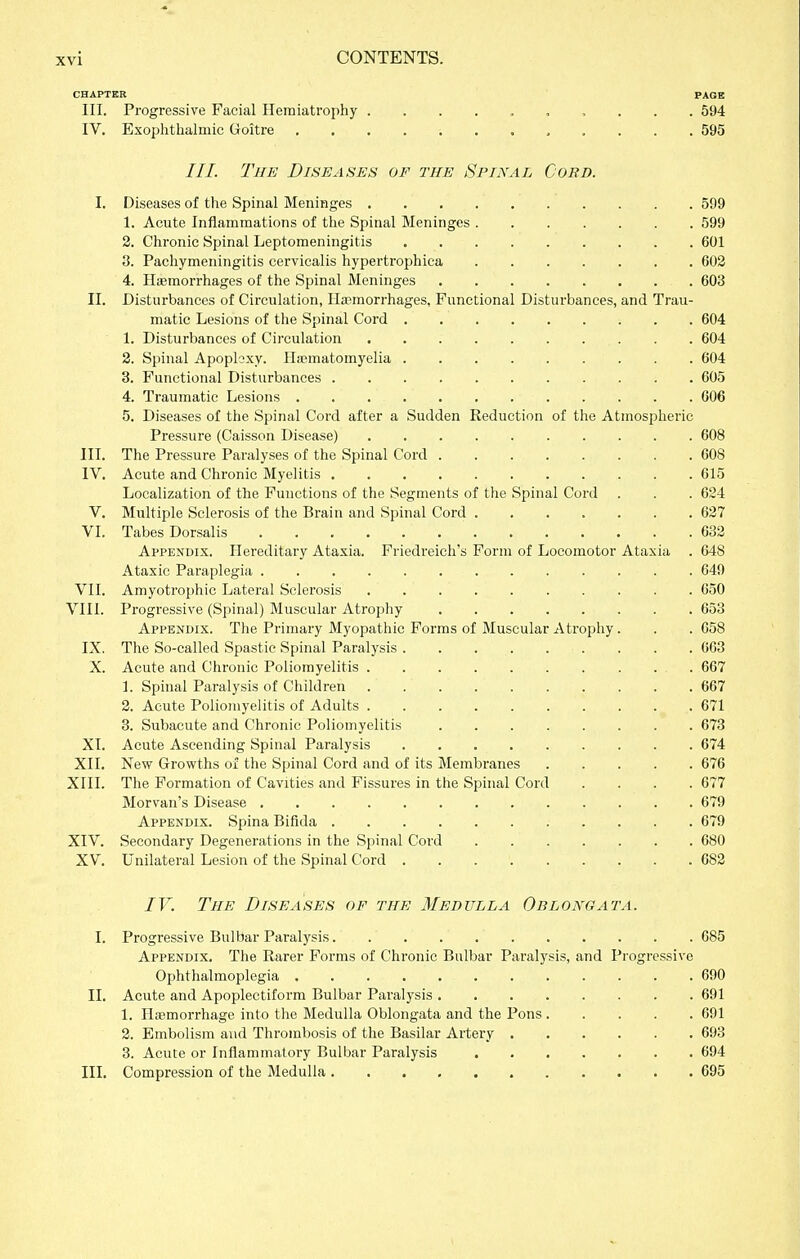 CHAPTER PAGE III. Progressive Facial Hemiatrophy 594 IV. Exophthalmic Goitre ............ 595 ///. Tue Diseases of the Spinal Cord. I. Diseases of the Spinal Meninges 599 1. Acute Inflammations of the Spinal Meninges 599 2. Chronic Spinal Leptomeningitis 601 3. Pachymeningitis cervicalis hypertrophica 603 4. Haemorrhages of the Spinal Meninges 603 II. Disturbances of Circulation, Haemorrhages, Functional Disturbances, and Trau- matic Lesions of the Spinal Cord 604 1. Disturbances of Circulation 604 2. Spinal Apopkxy. Hjcmatomyelia 604 3. Functional Disturbances 605 4. Traumatic Lesions 606 5. Diseases of the Spinal Cord after a Sudden Reduction of the Atmospheric Pressure (Caisson Disease) 608 III. The Pressure Paralyses of the Spinal Cord 608 IV. Acute and Chronic Myelitis 615 Localization of the Functions of the Segments of the Spinal Cord . . . 624 V. Multiple Sclerosis of the Brain and Spinal Cord ....... 627 VI. Tabes Dorsalis . . . . . .632 Appendix. Hereditary Ataxia. Friedreich's Form of Locomotor Ataxia . 648 Ataxic Paraplegia ............. 649 VII. Amyotroj)hic Lateral Sclerosis 650 VIII. Progressive (Spinal) Muscular Atrophy 653 Appendix. The Primary Myopathic Forms of Muscular Atrophy. . . 658 IX. The So-called Spastic Spinal Paralysis . . 663 X. Acute and Chronic Poliomyelitis 667 1. Spinal Paralysis of Children 667 2. Acute Poliomyelitis of Adults 671 3. Subacute and Chronic Poliomyelitis 673 XI. Acute Ascending Spinal Paralysis 674 XII. New Growths of the Spinal Cord and of its Membranes 676 XIII. The Formation of Cavities and Fissures in the Spinal Cord .... 677 Morvan's Disease 679 Appendix. Spina Bifida 679 XIV. Secondary Degenerations in the Spinal Cord 680 XV. Unilateral Lesion of the Spinal Cord 683 IV. The Diseases of the Medulla Oblongata. I. Progressive Bulbar Paralysis 685 Appendix. The Rarer Forms of Chronic Bulbar Paralysis, and Progressive Ophthalmoplegia 690 II. Acute and Apoplectiform Bulbar Paralysis 691 1. Iliemorrhage into the Medulla Oblongata and the Pons 691 2. Embolism and Thrombosis of the Basilar Artery 693 3. Acute or Inflammatory Bulbar Paralysis 694 III. Compression of the Medulla 695