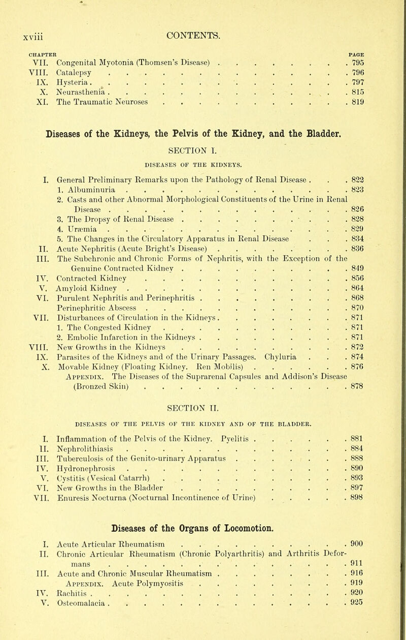 CHAPTER PAGE VII. Congenital Myotonia (Thomsen's Disease) 795 VIII. Catalepsy 796 IX. Hysteria • 797 X. Neurasthenia 815 XI. The Traumatic Neuroses 819 Diseases of the Kidneys, the Pelvis of the Kidney, and the Bladder. SECTION I. DISEASES OP THE KIDNEYS. I. General Preliminary Remarks upon the Pathology of Renal Disease . . . 822 1. Albuminuria 823 2. Casts and other Abnormal Morphological Constituents of the Urine in Renal Disease 826 3. The Dropsy of Renal Disease 838 4. Uraemia 829 5. The Changes in the Circulatory Apparatus in Renal Disease . . . 834 II. Acute Nephritis (Acute Bright's Disease) ■ . . . 836 III. The Subchronic and Chronic Forms of Nephritis, with the Exception of the Genuine Contracted Kidney 849 IV. Contracted Kidney 856 V. Amyloid Kidney 864 VI. Purulent Nephritis and Perinephritis 868 Perinephritic Abscess 870 VII. Disturbances of Circulation in the Kidneys 871 1. The Congested Kidney 871 2. Embolic Infarction in the Kidneys 871 VIII. New Growths in the Kidneys 872 IX. Parasites of the Kidneys and of the Urinary Passages. Chyluria . . . 874 X. Movable Kidney (Floating Kidney. Ren Mobilis) 876 Appendix. The Diseases of the Suprarenal Capsules and Addison's Disease (Bronzed Skin) 878 SECTION II. DISEASES OF THE PELVIS OF THE KIDNEY AND OF THE BLADDER. I. Inflammation of the Pelvis of the Kidney. Pyelitis 881 II. Nephrolithiasis .884 III. Tuberculosis of the Genito-urinary Apparatus 888 IV. Hydronephrosis 890 V. Cystitis (Vesical Catarrh) 893 VI. New Growths in the Bladder 897 VII. Enuresis Nocturna (Nocturnal Incontinence of Urine) 898 Diseases of the Organs of Locomotion. I. Acute Articular Rheumatism 900 II. Chronic Articular Rheumatism (Chronic Polyarthritis) and Arthritis Defor- mans 911 III. Acute and Chronic Muscular Rheumatism 916 Appendix. Acute Polymyositis 919 IV. Rachitis 920 V. Osteomalacia . . .925