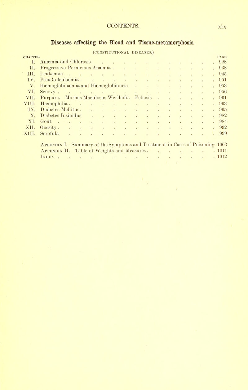 Diseases affecting the Blood and Tissue>nietaniorphosis. (constitutional diseases.) CHAPTER PAGE I. Anaemia and Chlorosis 928 II. Progressive Pernicious Anaemia 988 III. Leukannia 945 IV. Pseudo-Ieukffiinia 951 V. Haraoglobinajinia and Ila^moglobinuria 953 VI. Scurvy ............... 956 VII. Purpura. Morbus Maculosus Werlhofli. Peliosis 9G1 VIII. ILemopliilia 9G3 IX. Diabetes Mellitus 9(15 X. Diabetes Insipidus 982 XI. Gout 984 XII. Obesity 992 XIII. Scrofula 999 Appendix J. Summary of the Symptoms and Treatment in Cases of Poisoning 1003 Appendix II. Table of Weights and Measures 1011 Index 1012