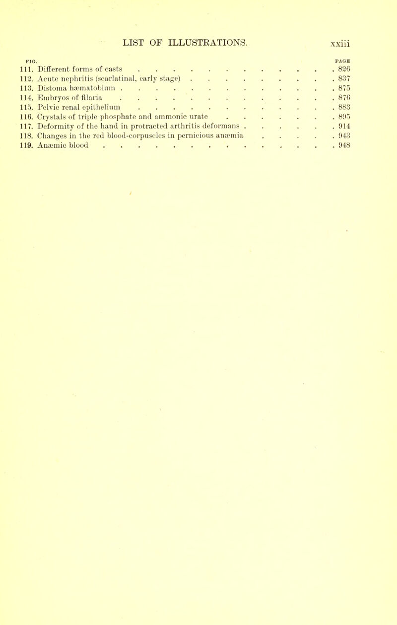 FIG. PAGE 111. Different forms of casts 826 112. Acute nephritis (scarlatinal, early stage) 837 113. Distoma hasmatobium 875 114. Embryos of filaria 876 115. Pelvic renal epithelium 883 116. Crystals of triple phosphate and ammonic urate . 895 117. Deformity of the hand in protracted arthritis deformans 914 118. Changes in the red blood-corpuscles in pernicious anaemia 943 119. Ana;mic blood 948