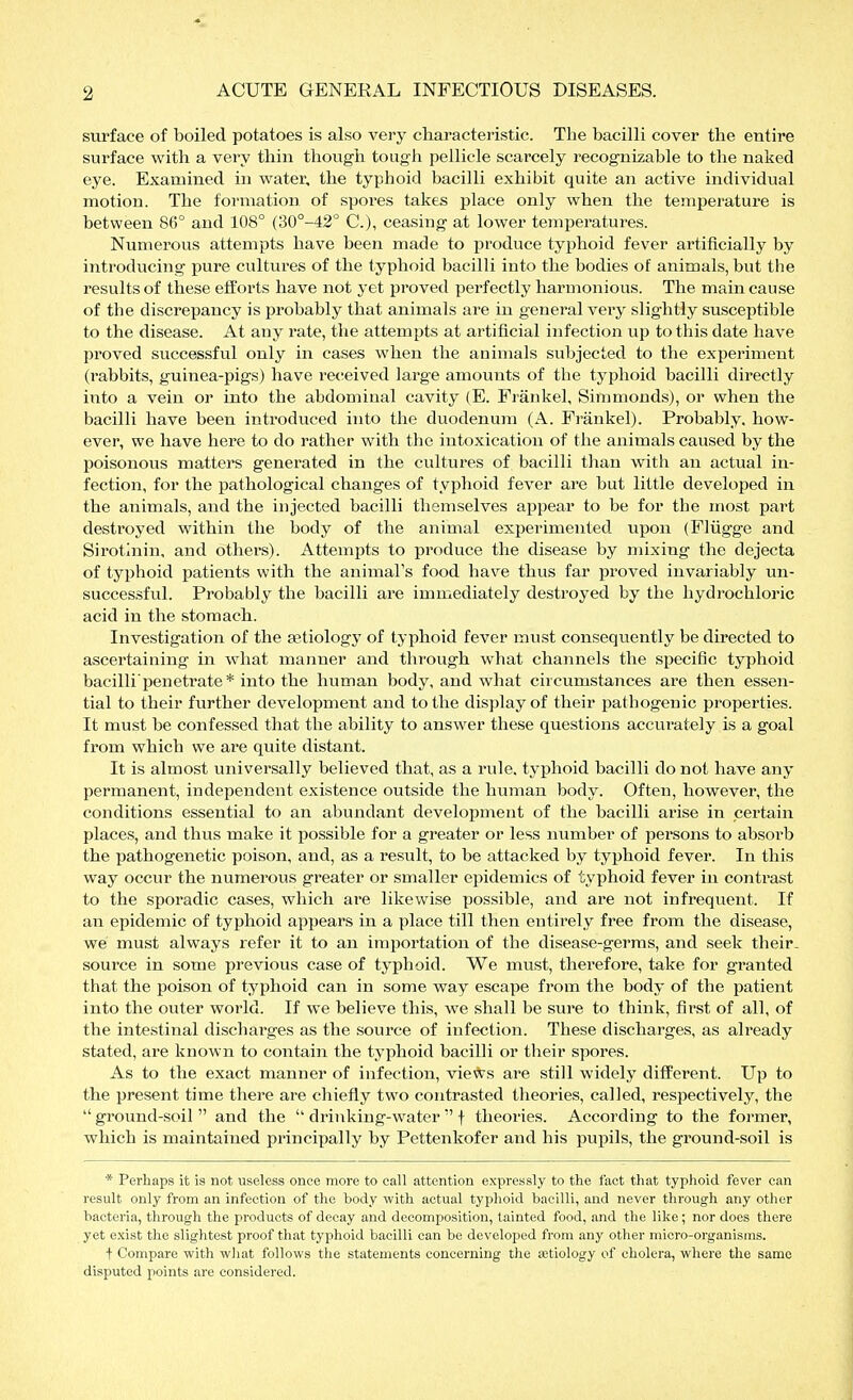 surface of boiled potatoes is also very characteristic. The bacilli cover the entire surface with a very thin though tough pellicle scarcely recognizable to the naked eye. Examined in water, the typhoid bacilli exhibit quite an active individual motion. The formation of spores takes place only when the temperature is between 86° and 108° (30°-42° C), ceasing at lower temperatures. Numerous attempts have been made to produce tyi^hoid fever artificially by introducing pure cultures of the typhoid bacilli into the bodies of animals, but the results of these efforts have not yet proved perfectly harmonious. The main cause of the discrepancy is probably that animals are in general very slightly susceptible to the disease. At any rate, the attempts at artificial infection up to this date have proved successful only in cases when the animals subjected to the expei'iment (rabbits, guinea-pigs) have received large amounts of the typhoid bacilli directly into a vein or into the abdominal cavity (E. Fränkel, Simmonds), or when the bacilli have been introduced into the duodenum (A. Fränkel). Probably, how- ever, we have here to do rather with the intoxication of the animals caused by the poisonous matters generated in the cultures of bacilli than with an actual in- fection, for the pathological changes of typhoid fever are but little develojied in the animals, and the injected bacilli themselves appear to be for the most part destroyed within the body of the animal experimented upon (Flügge and Sirotinin, and others). Attempts to produce the disease by mixing the dejecta of typhoid patients with the animal's food have thus far proved invariably un- successful. Probably the bacilli are immediately destroyed by the hydrochloric acid in the stomach. Investigation of the aetiology of typhoid fever must consequently be directed to ascertaining in what manner and through what channels the specific typhoid bacilli'penetrate* into the human body, and what circumstances are then essen- tial to their further development and to the display of their pathogenic properties. It must be confessed that the ability to answer these questions accurately is a goal from which we are quite distant. It is almost universally believed that, as a rule, typhoid bacilli do not have any permanent, independent existence outside the human body. Often, however, the conditions essential to an abundant development of the bacilli arise in pertain places, and thus make it possible for a greater or less number of persons to absorb the pathogenetic poison, and, as a result, to be attacked by typhoid fever. In this way occur the numerous greater or smaller epidemics of typhoid fever in contrast to the sporadic cases, which are likewise possible, and are not infrequent. If an epidemic of typhoid appears in a place till then entii'ely free from the disease, we must always refer it to an importation of the disease-germs, and seek their, source in some previous case of typhoid. We must, therefore, take for granted that the poison of typhoid can in some way escape from the body of the patient into the outer world. If we believe this, we shall be sure to think, first of all, of the intestinal discharges as the source of infection. These discharges, as already stated, are known to contain the typhoid bacilli or their spores. As to the exact manner of infection, views are still widely different. Up to the present time there are chiefly two contrasted theories, called, respectively, the  ground-soil  and the  drinking-water  f theories. According to the former, which is maintained principally by Pettenkofer and his pupils, the ground-soil is * Perhaps it is not useless once more to call attention expressly to the fact that typhoid fever can result only from an infection of the body with actual typhoid bacilli, and never through any other bacteria, through the products of decay and decomposition, tainted food, and the like; nor does there yet exist the slightest proof that typhoid bacilli can be developed from any other micro-organisms. f Compare with wliat follows the statements concerning the a;tiology of cholera, where the same disputed points are considered.