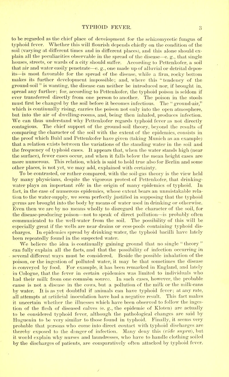 to be regarded as the chief place of development for the schizomycetic fungus of typhoid fever. Whether this will flourish depends chiefly on the condition of the soil (varying at dift'erent times and in different places), and this alone should ex- plain all the peculiarities observable in the spread of the disease—e. g., that single houses, streets, or wards of a city should suffer. According to Pettenkofer, a soil that air and water easily penetrate—e. g., one made up of alluvial or detrital depos- its—is most favorable for the spread of the disease, while a firm, rocky bottom makes its further development impossible; and, where this tendency of the gx-ound-soil  is wanting, the disease can neither be introduced nor, if bi'ought in, spread any further; for, according to Pettenkofer, the typhoid poison is seldom if ever transferred directly from one person to another. The poison in the stools must first be changed by the soil before it becomes infectious. The  ground-air, which is continually rising, carries the poison not only into the open atmosphere, but into the air of dwelling-rooms, and, being then inhaled, produces infection. We can thus understand wliy Pettenkofer regards typhoid fever as not directly contagious. The chief support of the ground-soil theory, beyond the results of comparing the character of the soil with the extent of the epidemics, consists in the proof which Buhl and Pettenkofer have given (taking Munich as an example) that a relation exists between the variations of the standing water in the soil and the frequency of typhoid cases. It ai)pears that, when the water stands high (near the surface), fewer cases occur, and when it falls below the mean height cases are more numerous. This relation, which is said to hold true also for Bei-lin and some other places, is not yet, we may add, explained with certainty. To be contrasted, or rather compared, with the soil-gas theory is the view held by many physicians, despite the vigorous protest of Pettenkofer, that drinking- water plays an important ro/e in the origin of many epidemics of typhoid. In fact, in the case of numerous epidemics, whose extent bears an unmistakable rela- tion to the water-supply, we seem perfectly justified in supposing that the typhoid germs are brought into the body by means of water used in di'inking or otherwi.se. Even then we are by no means wholly to disregard the character of the soil, for the disease-producing poison—not to sjieak of direct pollution—is probably often communicated to the well-water from the soil. The possibility of this will be especially great if the wells are near drains or cess-pools containing typhoid dis- charges. In epidemics spread by drinking-water, the typhoid bacilli have lately been repeatedly found in the suspected water. We believe the idea is continually gaining ground that no single  theory  can fully explain all the facts, and that the possibility of infection occurring in several different ways must be considered. Beside the possible inhalation of the poison, or the ingestion of polluted water, it may be that sometimes the disease is conveyed by food. For example, it has been remarked in England, and lately in Cologne, that the fever in certain epidemics was limited to individuals who had their milk from one common source. In such cases, however, the probable cause is not a disease in the cows, but a pollution of the milk or the milk-cans by water. It is as yet doubtful if animals can have typhoid fever; at any rate, all attempts at artificial inoculation have had a negative result. This fact makes it uncertain Avhether the illnesses which have been observed to follow the inges- tion of the flesh of diseased calves (e. g., the epidemic of Kloten) are actually to be considered typhoid fever, although the pathological changes are said by Huguenin to be very similar to those found in typhoid. Finally, it seems very probable that persons who come into direct contact with typhoid discharges are thereby exposed to the danger of infection. Many deny this {vide supra), hut it would explain why nurses and laundresses, who have to handle clothing soiled by the discharges of jjatients, are comparatively often attacked by typhoid fever.