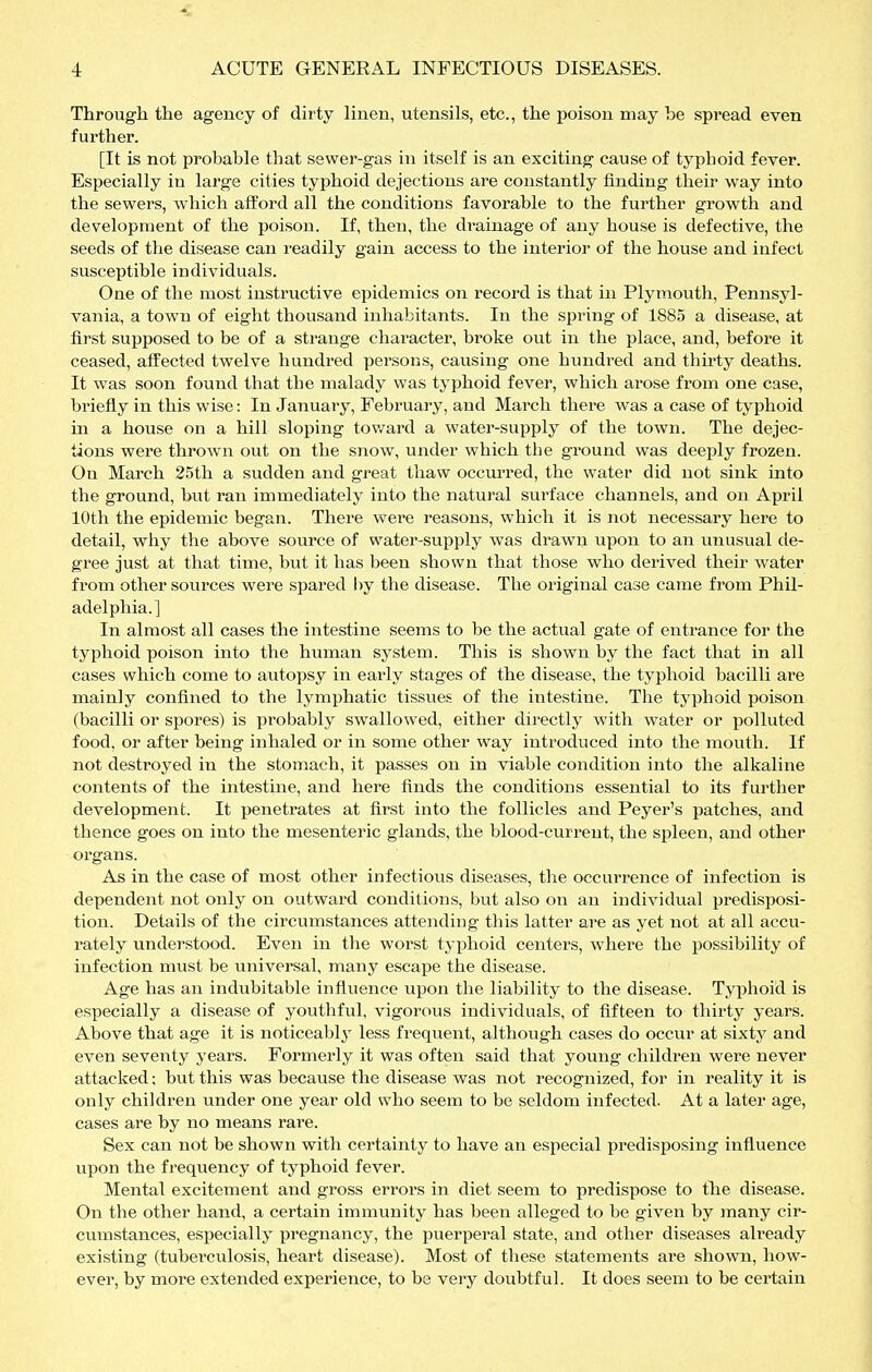 Through the agency of dirty linen, utensils, etc., the poison may be spread even further. [It is not probable that sewer-gas in itself is an exciting cause of typhoid fever. Especially in large cities typhoid dejections are constantly finding their way into the sewers, which afford all the conditions favorable to the further growth and development of the poison. If, then, the di-ainage of any house is defective, the seeds of the disease can readily gain access to the interior of the house and infect susceptible individuals. One of the most instructive epidemics on record is that in Plymouth, Pennsyl- vania, a town of eight thousand inhabitants. In the spring of 1885 a disease, at first supposed to be of a strange character, broke out in the place, and, before it ceased, affected twelve hundred persons, causing one hundred and thh-ty deaths. It was soon found that the malady was typhoid fevei', which arose from one case, briefly in this wise: In January, February, and March there was a case of typhoid m a house on a hill sloping tov/ard a water-supply of the town. The dejec- tions were thrown out on the snow, under which the ground was deeply frozen. On March 25th a sudden and great thaw occui'red, the water did not sink into the ground, but ran immediately into the natural surface channels, and on April 10th the epidemic began. There wei*e reasons, which it is not necessary here to detail, why the above source of water-supply was drawn upon to an unusual de- gree just at that time, but it has been shown that those who derived their water from other sources were spared by the disease. The original case came from Phil- adelphia.] In almost all cases the intestine seems to be the actual gate of entrance for the typhoid poison into the human system. This is shown by the fact that in all cases which come to autopsy in early stages of the disease, the typhoid bacilli are mainly confined to the lymphatic tissues of the intestine. The typhoid poison (bacilli or spores) is probably swallowed, either directly with water or polluted food, or after being inhaled or in some other way introduced into the mouth. If not destroyed in the stomach, it passes on in viable condition into the alkaline contents of the intestine, and here finds the conditions essential to its further development. It penetrates at first into the follicles and Peyer's patches, and thence goes on into the mesenteric glands, the blood-current, the spleen, and other organs. As in the case of most other infectious diseases, the occurrence of infection is dependent not only on outward conditions, but also on an individual jjredisposi- tion. Details of the circumstances attending this latter are as yet not at all accu- rately understood. Even in the worst typhoid centers, where the possibility of infection must be universal, many escape the disease. Age has an indubitable influence upon the liability to the disease. Typhoid is especially a disease of youthful, vigorous individuals, of fifteen to thirty years. Above that age it is noticeably less frequent, although cases do occur at sixty and even seventy years. Formerly it was often said that young children were never attacked; but this was because the disease was not recognized, for in reality it is only children under one year old who seem to be seldom infected. At a later age, cases are by no means rare. Sex can not be shown with certainty to have an esjiecial predisposing influence upon the frequency of typhoid fever. Mental excitement and gross errors in diet seem to predispose to the disease. On the other hand, a certain immunity has been alleged to be given by many cir- cumstances, especially pregnancy, the puerperal state, and other diseases already existing (tubei'culosis, heart disease). Most of these statements ai*e shown, how- ever, by more extended experience, to be very doubtful. It does seem to be certain